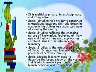 • It is multidisciplinary, interdisciplinary
and integrative.
• Social Studies help students construct
a knowledge base and attitude drawn in
academic disciplines as specialized ways
of viewing the reality.
• Social Studies reflects the changing
nature of knowledge, fostering entirely
new and highly integrated approaches to
resolved issues of significance to
humanity.
• Social Studies is the integrated study
of Social Science and Humanities to
promote effective citizenry.
• Social studies is a term used to
describe the broad study of the various
fields which involves past and current
human behavior and interactions.
 