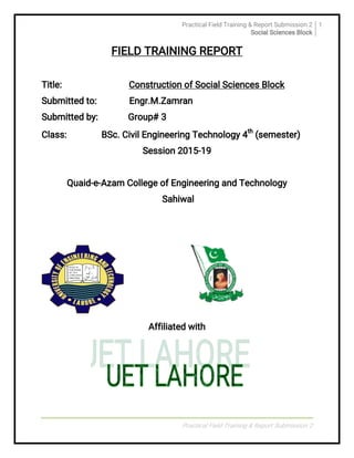 PracticalFieldTraining&ReportSubmission2
SocialSciencesBlock
1
PracticalFieldTraining&ReportSubmission2
FIELDTRAININGREPORT
Title: ConstructionofSocialSciencesBlock
Submittedto: Engr.M.Zamran
Submittedby: Group#3
Class: BSc.CivilEngineeringTechnology4
th
(semester)
Session2015-19
Quaid-e-AzamCollegeofEngineeringandTechnology
Sahiwal
Affiliatedwith
 