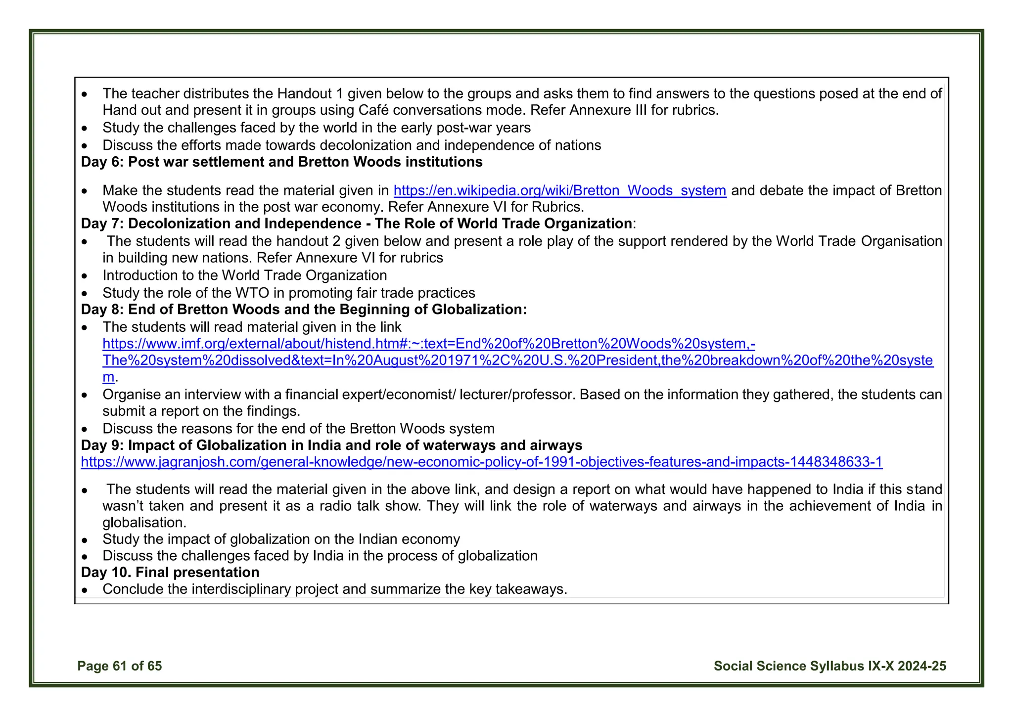 Page 61 of 65 Social Science Syllabus IX-X 2024-25
 The teacher distributes the Handout 1 given below to the groups and asks them to find answers to the questions posed at the end of
Hand out and present it in groups using Café conversations mode. Refer Annexure III for rubrics.
 Study the challenges faced by the world in the early post-war years
 Discuss the efforts made towards decolonization and independence of nations
Day 6: Post war settlement and Bretton Woods institutions
 Make the students read the material given in https://en.wikipedia.org/wiki/Bretton_Woods_system and debate the impact of Bretton
Woods institutions in the post war economy. Refer Annexure VI for Rubrics.
Day 7: Decolonization and Independence - The Role of World Trade Organization:
 The students will read the handout 2 given below and present a role play of the support rendered by the World Trade Organisation
in building new nations. Refer Annexure VI for rubrics
 Introduction to the World Trade Organization
 Study the role of the WTO in promoting fair trade practices
Day 8: End of Bretton Woods and the Beginning of Globalization:
 The students will read material given in the link
https://www.imf.org/external/about/histend.htm#:~:text=End%20of%20Bretton%20Woods%20system,-
The%20system%20dissolved&text=In%20August%201971%2C%20U.S.%20President,the%20breakdown%20of%20the%20syste
m.
 Organise an interview with a financial expert/economist/ lecturer/professor. Based on the information they gathered, the students can
submit a report on the findings.
 Discuss the reasons for the end of the Bretton Woods system
Day 9: Impact of Globalization in India and role of waterways and airways
https://www.jagranjosh.com/general-knowledge/new-economic-policy-of-1991-objectives-features-and-impacts-1448348633-1
● The students will read the material given in the above link, and design a report on what would have happened to India if this stand
wasn’t taken and present it as a radio talk show. They will link the role of waterways and airways in the achievement of India in
globalisation.
● Study the impact of globalization on the Indian economy
● Discuss the challenges faced by India in the process of globalization
Day 10. Final presentation
● Conclude the interdisciplinary project and summarize the key takeaways.
 