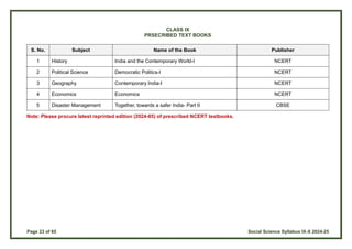 Page 23 of 65 Social Science Syllabus IX-X 2024-25
CLASS IX
PRSECRIBED TEXT BOOKS
S. No. Subject Name of the Book Publisher
1 History India and the Contemporary World-I NCERT
2 Political Science Democratic Politics-I NCERT
3 Geography Contemporary India-I NCERT
4 Economics Economics NCERT
5 Disaster Management Together, towards a safer India- Part II CBSE
Note: Please procure latest reprinted edition (2024-05) of prescribed NCERT textbooks.
 