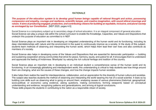Page 3 of 65 Social Science Syllabus IX-X 2024-25
RATIONALE
The purpose of the education system is to develop good human beings capable of rational thought and action, possessing
compassion and empathy, courage and resilience, scientific temper, and creative imagination, with sound ethical moorings and
values. It aims at producing engaged, productive, and contributing citizens for building an equitable, inclusive, and plural society
as envisaged by our Constitution. [NEP 2020, pages 4-5]
Social Science is a compulsory subject up to secondary stage of school education. It is an integral component of general education.
Social Science can play a unique role within the school curriculum to enable the Knowledge, Capacities, and Values and Dispositions that
underpin this purpose of education as committed to in NEP.
Social Science plays an important role in developing an integrated understanding of the human world and its functioning, including its
deep interrelationships with nature and the environment in the quest to continuously improve as a society. In the study of this subject,
students learn methods of observing and interpreting the human world, which helps them lead their own lives and also contribute as
members of a society.
Social Science also helps in developing some of the Values and Dispositions that are essential for democratic participation — building
and sustaining cooperation among communities that strive for peace, harmony, equity, and justice for all. It encourages them to understand
and appreciate the feeling of Indianness ‘Bhartiyata’ by valuing the rich cultural heritage and tradition of the country.
Social Science plays an important role in developing in an individual student a comprehensive sense of the human world and its
functioning. In an increasingly globalizing and interdependent world, this understanding is critical to help students see how things around
them are changing, what are the causes of these changes, and how the change impacts human societies.
It also helps them realize the need for interdependence, collaboration, and an appreciation for the diversity of human culture and societies.
The subject also teaches students the method of observing and interpreting the world wearing the hat of a social scientist. It does so by
building core skills such as observing what is going on around them, analysing causes of various phenomena (historical, geographical,
socio-political, or economic) using evidence, asking questions, making connections, forming viewpoints based on conceptual
understanding and evidence, recognizing patterns and generalizations, and arriving at logical conclusions.
These skills prepare the students in contributing to the nation as a responsible citizen of society.
 