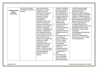 Page 39 of 65 Social Science Syllabus IX-X 2024-25
Sectors of the
Indian
Economy
economy of a nation,
with specific reference
to India.
such as production,
distribution, demand,
supply, trade, and
commerce, and factors
that influence these
aspects (including
technology) C-7.2
Evaluates the
importance of the three
sectors of production
(primary, secondary, and
tertiary) in any country’s
economy, especially
India C-7.3 Distinguishes
between ‘unorganised’
and ‘organised’ sectors
of the economy and their
role in production for the
local market in small,
medium, and large-scale
production centres
(industries), and
recognises the special
importance of the so-
called ‘unorganised’
sector in Indian economy
and its connections with
the self-organising
features of Indian
society.
activities in different
sectors contribute to
the overall growth
and development of
the Indian economy.
 Propose solutions to
identified problems
in different sectors
based on their
understanding.
 Summarize how the
organised and
unorganised sectors
are providing
employment and the
challenges faced by
them.
 Enumerates the role
of unorganised
sector in impacting
PCI (Per Capita
Income) currently
and proposes
suggestive steps to
reduce the
unorganised sector
for more productive
contributions to
GDP.
 Enumerates and
infer the essential
role of the Public
and Private sectors
in GDP (Gross domestic
Product) and NDP (Net
Domestic Product).
 Research based strategy to
propose solutions to identified
problems in different sectors
based on their understanding.
 Read Newspaper articles and
group discuss to Summarize
how the organised and
unorganised sectors are
providing employment and the
challenges faced by them.
 Role plays of case studies
explaining
underemployment/disguised
unemployment.
 Class conversation/group
discussion on how to create
more employment.
 