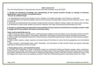 Page 4 of 65 Social Science Syllabus IX-X 2024-25
AIMS & OBJECTIVE
The aims of Social Science in school education can be summarised as follows: as per NCF-2023
a. Develop the disciplinary knowledge and understanding of how society functions through an interplay of historical,
geographical, social, economic, and political factors.
This can be enabled through:
i. an understanding of continuity and change in human civilisation, its causation and effect, and its impact on modern life,
ii. an understanding of the interaction between nature and human beings, the spatial patterns arising out of this interaction, and its effect
on human life,
iii. awareness and understanding of the diversity of people and their practices in different societies, regions, and cultures within societies,
iv.an awareness of various social, political, and economic institutions, their origin, functioning and transformations over time.
b. Develop an understanding and appreciation for the methods of enquiry relevant to Social Science and deepen students’ skills
to engage with the key questions and issues confronting society.
These could be specifically seen as:
i. Skills in sourcing evidence, interpreting them, confirming through multiple sources and evidence, and constructing a coherent narrative,
ii. Skills in recognizing spatial patterns, map-reading, interpretation and analysis of various interconnected concepts and processes,
iii. Skills of creative and analytical thinking to form informed opinions, demonstrate logical decision-making, and incline towards a problem-
solving attitude,
iv. Skills to collect, organize, analyse, represent, and present data and information on various historical, geographical, and socio-political
issues,
v. Skills to question unsubstantiated ideas, biases, stereotypes, and assumptions to foster scientific temper and propose meaningful
responses to contemporary concerns of society.
c. Foster ethical, human, and Constitutional values:
As the DNEP 2019 emphasises, to foster a “democratic outlook and commitment to liberty and freedom; equality, justice, and fairness;
embracing diversity, plurality, and inclusion; humaneness and fraternal spirit; social responsibility and the spirit of service; ethics of integrity
and honesty; scientific temper and commitment to rational and public dialogue; peace; social action through Constitutional means; unity
and integrity of the nation, and a true rootedness and pride in India with a forward-looking spirit to continuously improve as a nation.
 