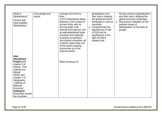 Page 41 of 65 Social Science Syllabus IX-X 2024-25
What is
Globalization?
Factors that
have enabled
Globalisation.
Inter
disciplinary
Project with
chapter 3 of
History: “The
making of a
Global
World”.and
chapter 7 of
Geography:
“Lifelines of
National
Economy”
Subtopics:
Production across
the countries
of its people and
nature
changes from time to
time.
C-8.3 Understands these
features in the context of
ancient India, with its
thriving trade, both
internal and external, and
its well-established trade
practices and networks,
business conventions,
and diverse industries, all
of which made India one
of the world’s leading
economies up to the
colonial period.
Refer Annexure IV
globalization and
their role in shaping
the global economic
landscape in various
countries.
 Comprehends the
significance of role
of G20 and its
significance in the
light of India's
present role.
the key drivers of globalization
and their role in shaping the
global economic landscape.
 Discussions /Debates on the
positive impact of
Globalization on the lives of
people.
 