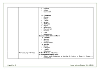 Page 44 of 65 Social Science Syllabus IX-X 2024-25
 Bailadila
 Bellary
 Kudremukh
b. Coal Mines
 Raniganj
 Bokaro
 Talcher
 Neyveli
c. Oil Fields
 Digboi
 Naharkatia
 Mumbai High
 Bassien
 Kalol
 Ankaleshwar
Locate and label: Power Plants
a. Thermal
 Namrup
 Singrauli
 Ramagundam
b. Nuclear
 Narora
 Kakrapara
 Tarapur
 Kalpakkam
Manufacturing Industries I. Manufacturing Industries
(Locating and labeling only)
 Cotton textile Industries: a. Mumbai, b. Indore, c. Surat, d. Kanpur, e.
Coimbatore
 