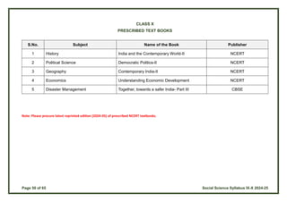 Page 50 of 65 Social Science Syllabus IX-X 2024-25
CLASS X
PRESCRIBED TEXT BOOKS
S.No. Subject Name of the Book Publisher
1 History India and the Contemporary World-II NCERT
2 Political Science Democratic Politics-II NCERT
3 Geography Contemporary India-II NCERT
4 Economics Understanding Economic Development NCERT
5 Disaster Management Together, towards a safer India- Part III CBSE
Note: Please procure latest reprinted edition (2024-05) of prescribed NCERT textbooks.
 
