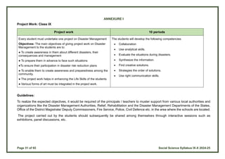 Page 51 of 65 Social Science Syllabus IX-X 2024-25
ANNEXURE I
Project Work: Class IX
Project work 10 periods
Every student must undertake one project on Disaster Management
Objectives: The main objectives of giving project work on Disaster
Management to the students are to:
● To create awareness in them about different disasters, their
consequences and management
● To prepare them in advance to face such situations
●To ensure their participation in disaster risk reduction plans
● To enable them to create awareness and preparedness among the
community.
● The project work helps in enhancing the Life Skills of the students.
● Various forms of art must be integrated in the project work.
The students will develop the following competencies:
 Collaboration
 Use analytical skills.
 Evaluate the situations during disasters.
 Synthesize the information.
 Find creative solutions.
 Strategies the order of solutions.
 Use right communication skills.
Guidelines:
To realize the expected objectives, it would be required of the principals / teachers to muster support from various local authorities and
organizations like the Disaster Management Authorities, Relief, Rehabilitation and the Disaster Management Departments of the States,
Office of the District Magistrate/ Deputy Commissioners, Fire Service, Police, Civil Defence etc. in the area where the schools are located.
The project carried out by the students should subsequently be shared among themselves through interactive sessions such as
exhibitions, panel discussions, etc.
 