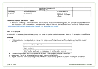 Page 54 of 65 Social Science Syllabus IX-X 2024-25
assessment/integration of
technology etc.
Geography
Chapter 5
Natural Vegetation
and Wildlife
To devise ways to
protect the forest
vegetation and wildlife
in India.
Guidelines for Inter Disciplinary Project:
 It involves combining 2 or more disciplines into one activity-more coherent and integrated. The generally recognized disciplines
are economics, History, Geography, Political Science, A sample plan has been enclosed. Kindly access the link given below-
https://docs.google.com/document/d/1668TKkRt80r4-kbjJ_Y7zg4mF3Vq1Y9k/edit.
Plan of the project:
A suggestive 10 days’ plan given below which you may follow, or you can create on your own, based on the templates provided below.
Process:
 Initial collaboration among students to arrange their roles, areas of integration, area of investigation and analysis, roles of
students.
Team leader: Main collaborator
Team members:
Note: Teacher to allocate the roles as per the abilities of the students.
 Final submission based on course deliverables as given in the template below the 10-day plan.
 Assessment Plan: to be done by the teacher clearly mentioning the Rubrics.
 Report, poster and video acknowledgements: reflections & expression of gratitude as given in the template given below
 