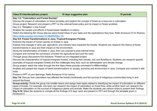 Page 55 of 65 Social Science Syllabus IX-X 2024-25
Class IX Interdisciplinary project 10 days suggestive plan 10 periods
Day 1-2: "Colonialism and Forest Society"
Discuss the impact of colonialism on forest societies and explore the concept of forest as a resource in colonialism.
Group project: Research and present a PPT on the colonial forest policy and its impact on forest societies.
Day 3-4: "Rebellion in the Forest"
Analyse the causes and effects of forest-based rebellions in history
Watch the following film Group discuss about forest tribes of your state and the exploitations they face. Refer Annexure VI for Rubrics.
https://www.youtube.com/watch?v=N6SR0REa_YA
Day 5-6: Forest Transformations in Java, Tropical Evergreen Forests
Examine the impact of human activity on forests in Java.
Explore how changes in land use, agriculture, and industry have impacted the forests. Students can research the history of forest
transformations in Java and their impact on the environment.
Study the transformation of forests in Java, from pre-colonial to post-colonial times.
Compare and contrast the conversion of forest into agricultural land and the need.
Through group discussions find solutions. Present an art integrated project.
Discuss the characteristics of tropical evergreen forests, including their climate, soil, and flora/fauna. Students can research specific
examples of tropical evergreen forests and the challenges they face, such as deforestation and climate change.
Group project: watch the video through the link https://www.youtube.com/watch?v=Ml0xvHsBigI
Analyse and present the impact of forest transformations on society, economy and environment in Java. Compare and contrast it with
India.
Present a PPT of your learnings. Refer Annexure VI for rubrics
Day 7-8: Discuss how colonialism has affected the forest's biodiversity and the survival of indigenous communities living in and
around the forest
Group activity: Divide the group into smaller teams and assign them tasks related to identifying the impact of colonialism on different
types of forests. For example, one team can research the impact of colonialism on forest fires, while another team can research the
impact of colonialism on the survival of indigenous plants and animals. Make the students use cartoon strips to present their findings.
Day 9-10: Make the students to compile all the findings of 8 days’ work and present in PPT and through the template given in
Annexure V.
 