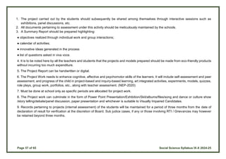 Page 57 of 65 Social Science Syllabus IX-X 2024-25
1. The project carried out by the students should subsequently be shared among themselves through interactive sessions such as
exhibitions, panel discussions, etc.
2. All documents pertaining to assessment under this activity should be meticulously maintained by the schools.
3. A Summary Report should be prepared highlighting:
● objectives realized through individual work and group interactions;
● calendar of activities;
● innovative ideas generated in the process
● list of questions asked in viva voce.
4. It is to be noted here by all the teachers and students that the projects and models prepared should be made from eco-friendly products
without incurring too much expenditure.
5. The Project Report can be handwritten or digital.
6. The Project Work needs to enhance cognitive, affective and psychomotor skills of the learners. It will include self-assessment and peer
assessment, and progress of the child in project-based and inquiry-based learning, art integrated activities, experiments, models, quizzes,
role plays, group work, portfolios, etc., along with teacher assessment. (NEP-2020)
7. Must be done at school only as specific periods are allocated for project work.
8. The Project work can culminate in the form of Power Point Presentation/Exhibition/Skit/albums/files/song and dance or culture show
/story telling/debate/panel discussion, paper presentation and whichever is suitable to Visually Impaired Candidates.
9. Records pertaining to projects (internal assessment) of the students will be maintained for a period of three months from the date of
declaration of result for verification at the discretion of Board. Sub judice cases, if any or those involving RTI / Grievances may however
be retained beyond three months.
 