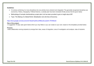 Page 59 of 65 Social Science Syllabus IX-X 2024-25
Guidelines:
 It involves combining 2 or more disciplines into one activity-more coherent and integrated. The generally recognized disciplines are
economics, History, Geography, Political Science, a sample plan has been enclosed) Kindly access the link given below
 Methodology (A sample interdisciplinary project plan Link has been provided to get an insight about IDP.
 Topic: The Making of a Global World, Globalisation and Life lines of Economy
https://docs.google.com/document/d/1dIwwFeaSrExJHMtkzcEuoq3ehh-7FtHM/edit
Plan of the project:
A suggestive 10 days’ plan given below which you may follow or you can create on your own, based on the templates provided below
Process:
Initial collaboration among students to arrange their roles, areas of integration, area of investigation and analysis, roles of students
 