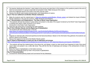 Page 61 of 65 Social Science Syllabus IX-X 2024-25
 The teacher distributes the Handout 1 given below to the groups and asks them to find answers to the questions posed at the end of
Hand out and present it in groups using Café conversations mode. Refer Annexure III for rubrics.
 Study the challenges faced by the world in the early post-war years
 Discuss the efforts made towards decolonization and independence of nations
Day 6: Post war settlement and Bretton Woods institutions
 Make the students read the material given in https://en.wikipedia.org/wiki/Bretton_Woods_system and debate the impact of Bretton
Woods institutions in the post war economy. Refer Annexure VI for Rubrics.
Day 7: Decolonization and Independence - The Role of World Trade Organization:
 The students will read the handout 2 given below and present a role play of the support rendered by the World Trade Organisation
in building new nations. Refer Annexure VI for rubrics
 Introduction to the World Trade Organization
 Study the role of the WTO in promoting fair trade practices
Day 8: End of Bretton Woods and the Beginning of Globalization:
 The students will read material given in the link
https://www.imf.org/external/about/histend.htm#:~:text=End%20of%20Bretton%20Woods%20system,-
The%20system%20dissolved&text=In%20August%201971%2C%20U.S.%20President,the%20breakdown%20of%20the%20syste
m.
 Organise an interview with a financial expert/economist/ lecturer/professor. Based on the information they gathered, the students can
submit a report on the findings.
 Discuss the reasons for the end of the Bretton Woods system
Day 9: Impact of Globalization in India and role of waterways and airways
https://www.jagranjosh.com/general-knowledge/new-economic-policy-of-1991-objectives-features-and-impacts-1448348633-1
● The students will read the material given in the above link, and design a report on what would have happened to India if this stand
wasn’t taken and present it as a radio talk show. They will link the role of waterways and airways in the achievement of India in
globalisation.
● Study the impact of globalization on the Indian economy
● Discuss the challenges faced by India in the process of globalization
Day 10. Final presentation
● Conclude the interdisciplinary project and summarize the key takeaways.
 