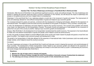 Page 62 of 65 Social Science Syllabus IX-X 2024-25
Handout 1 for Day 4 of Inter Disciplinary Project of Class X
Handout Title: The Role of Waterways and Airways in Post-World War II- World and India
Introduction: After the end of World War II, the world faced significant economic, social, and political changes. The role of waterways and
airways in shaping the post-war world and India is crucial to understand. In this handout, we will discuss the impact of waterways and
airways on the global economy and how it helped India in its development.
Waterways: In the post-World War II era, waterways played a crucial role in the movement of goods and people. The improvement of
ports and waterways allowed for more efficient transportation of goods and helped to spur economic growth.
The increased demand for goods and services, combined with the development of shipping technologies, allowed for the expansion of
international trade. This helped to boost the world economy and allowed for the growth of industries in many countries, including India.
In India, the development of waterways and ports helped to improve the country's economy. The country's long coastline and several
rivers made it an ideal location for the transportation of goods. The growth of ports and waterways in India allowed for the movement of
goods from one part of the country to another, helping to spur economic growth and development.
Airways: After World War II, the development of air transportation revolutionized the world's economy. The expansion of air travel allowed
for faster and more efficient transportation of goods and people, which helped to boost the world economy.
In India, the growth of airways helped to connect different parts of the country and made it easier for people and goods to move from one
place to another. This helped to spur economic growth and development in India.
The growth of air transportation in India also allowed for the expansion of international trade. Indian businesses could now easily access
foreign markets, which helped to boost the country's economy.
Conclusion:
The role of waterways and airways in the post-World War II world and India was crucial in shaping the economic and social landscape of
these countries. The development of these transportation modes helped to spur economic growth and allowed for the expansion of
international trade. Understanding the impact of waterways and airways on the world and India is crucial in understanding the economic
and social changes that took place after World War II.
Questions:
1. Mention the role of major ports in imports and exports.
2. Emergence of Deccan airways changed the entire functionalities of domestic airways> Substantiate the statement
3. The waterways and airways contribute to the economic growth of India. Substantiate your answer.
 