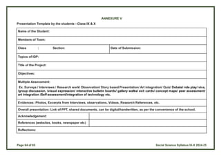 Page 64 of 65 Social Science Syllabus IX-X 2024-25
ANNEXURE V
Presentation Template by the students - Class IX & X
Name of the Student:
Members of Team:
Class : Section: Date of Submission:
Topics of IDP:
Title of the Project:
Objectives:
Multiple Assessment:
Ex. Surveys / Interviews / Research work/ Observation/ Story based Presentation/ Art integration/ Quiz/ Debate/ role play/ viva,
/group discussion, /visual expression/ interactive bulletin boards/ gallery walks/ exit cards/ concept maps/ peer assessment/
art integration /Self-assessment/integration of technology etc.
Evidences: Photos, Excerpts from Interviews, observations, Videos, Research References, etc.
Overall presentation: Link of PPT, shared documents, can be digital/handwritten, as per the convenience of the school.
Acknowledgement:
References (websites, books, newspaper etc)
Reflections:
 