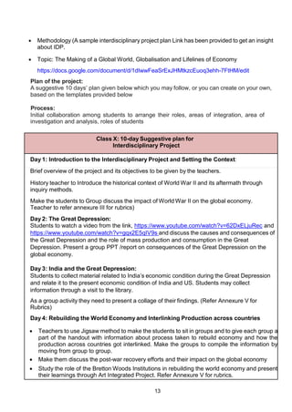 13
 Methodology (A sample interdisciplinary project plan Link has been provided to get an insight
about IDP.
 Topic: The Making of a Global World, Globalisation and Lifelines of Economy
https://docs.google.com/document/d/1dIwwFeaSrExJHMtkzcEuoq3ehh-7FtHM/edit
Plan of the project:
A suggestive 10 days’ plan given below which you may follow, or you can create on your own,
based on the templates provided below
Process:
Initial collaboration among students to arrange their roles, areas of integration, area of
investigation and analysis, roles of students
Class X: 10-day Suggestive plan for
Interdisciplinary Project
Day 1: Introduction to the Interdisciplinary Project and Setting the Context:
Brief overview of the project and its objectives to be given by the teachers.
History teacher to Introduce the historical context of World War II and its aftermath through
inquiry methods.
Make the students to Group discuss the impact of World War II on the global economy.
Teacher to refer annexure III for rubrics)
Day 2: The Great Depression:
Students to watch a video from the link, https://www.youtube.com/watch?v=62DxELjuRec and
https://www.youtube.com/watch?v=gqx2E5qIV9s and discuss the causes and consequences of
the Great Depression and the role of mass production and consumption in the Great
Depression. Present a group PPT /report on consequences of the Great Depression on the
global economy.
Day 3: India and the Great Depression:
Students to collect material related to India’s economic condition during the Great Depression
and relate it to the present economic condition of India and US. Students may collect
information through a visit to the library.
As a group activity they need to present a collage of their findings. (Refer Annexure V for
Rubrics)
Day 4: Rebuilding the World Economy and Interlinking Production across countries
 Teachers to use Jigsaw method to make the students to sit in groups and to give each group a
part of the handout with information about process taken to rebuild economy and how the
production across countries got interlinked. Make the groups to compile the information by
moving from group to group.
 Make them discuss the post-war recovery efforts and their impact on the global economy
 Study the role of the Bretton Woods Institutions in rebuilding the world economy and present
their learnings through Art Integrated Project. Refer Annexure V for rubrics.
 