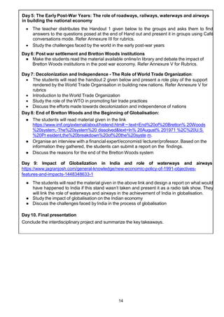 14
Day 5: The Early Post-War Years: The role of roadways, railways, waterways and airways
in building the national economy
 The teacher distributes the Handout 1 given below to the groups and asks them to find
answers to the questions posed at the end of Hand out and present it in groups using Café
conversations mode. Refer Annexure III for rubrics.
 Study the challenges faced by the world in the early post-war years
Day 6: Post war settlement and Bretton Woods institutions
● Make the students read the material available online/in library and debate the impact of
Bretton Woods institutions in the post war economy. Refer Annexure V for Rubrics.
Day 7: Decolonization and Independence - The Role of World Trade Organization:
 The students will read the handout 2 given below and present a role play of the support
rendered by the World Trade Organisation in building new nations. Refer Annexure V for
rubrics
 Introduction to the World Trade Organization
 Study the role of the WTO in promoting fair trade practices
 Discuss the efforts made towards decolonization and independence of nations
Day 8: End of Bretton Woods and the Beginning of Globalisation:
● The students will read material given in the link
https://www.imf.org/external/about/histend.htm#:~:text=End%20of%20Bretton% 20Woods
%20system,-The%20system%20 dissolved&text=In% 20August% 201971 %2C%20U.S.
%20Pr esident,the%20breakdown%20of%20the%20syste m.
● Organise an interview with a financial expert/economist/ lecturer/professor. Based on the
information they gathered, the students can submit a report on the findings.
● Discuss the reasons for the end of the Bretton Woods system
Day 9: Impact of Globalization in India and role of waterways and airways
https://www.jagranjosh.com/general-knowledge/new-economic-policy-of-1991-objectives-
features-and-impacts-1448348633-1
● The students will read the material given in the above link and design a report on what would
have happened to India if this stand wasn’t taken and present it as a radio talk show. They
will link the role of waterways and airways in the achievement of India in globalisation.
● Study the impact of globalisation on the Indian economy
● Discuss the challenges faced by India in the process of globalisation
Day 10. Final presentation
Conclude the interdisciplinary project and summarize the key takeaways.
 