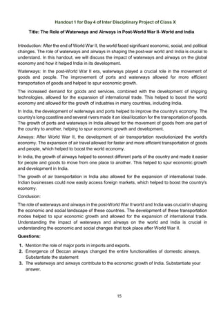 15
Handout 1 for Day 4 of Inter Disciplinary Project of Class X
Title: The Role of Waterways and Airways in Post-World War II- World and India
Introduction: After the end of World War II, the world faced significant economic, social, and political
changes. The role of waterways and airways in shaping the post-war world and India is crucial to
understand. In this handout, we will discuss the impact of waterways and airways on the global
economy and how it helped India in its development.
Waterways: In the post-World War II era, waterways played a crucial role in the movement of
goods and people. The improvement of ports and waterways allowed for more efficient
transportation of goods and helped to spur economic growth.
The increased demand for goods and services, combined with the development of shipping
technologies, allowed for the expansion of international trade. This helped to boost the world
economy and allowed for the growth of industries in many countries, including India.
In India, the development of waterways and ports helped to improve the country's economy. The
country's long coastline and several rivers made it an ideal location for the transportation of goods.
The growth of ports and waterways in India allowed for the movement of goods from one part of
the country to another, helping to spur economic growth and development.
Airways: After World War II, the development of air transportation revolutionized the world's
economy. The expansion of air travel allowed for faster and more efficient transportation of goods
and people, which helped to boost the world economy.
In India, the growth of airways helped to connect different parts of the country and made it easier
for people and goods to move from one place to another. This helped to spur economic growth
and development in India.
The growth of air transportation in India also allowed for the expansion of international trade.
Indian businesses could now easily access foreign markets, which helped to boost the country's
economy.
Conclusion:
The role of waterways and airways in the post-World War II world and India was crucial in shaping
the economic and social landscape of these countries. The development of these transportation
modes helped to spur economic growth and allowed for the expansion of international trade.
Understanding the impact of waterways and airways on the world and India is crucial in
understanding the economic and social changes that took place after World War II.
Questions:
1. Mention the role of major ports in imports and exports.
2. Emergence of Deccan airways changed the entire functionalities of domestic airways.
Substantiate the statement
3. The waterways and airways contribute to the economic growth of India. Substantiate your
answer.
 