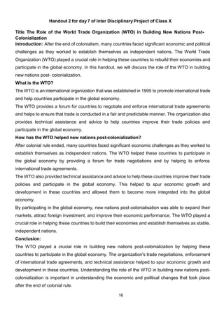 16
Handout 2 for day 7 of Inter Disciplinary Project of Class X
Title The Role of the World Trade Organization (WTO) in Building New Nations Post-
Colonialization
Introduction: After the end of colonialism, many countries faced significant economic and political
challenges as they worked to establish themselves as independent nations. The World Trade
Organization (WTO) played a crucial role in helping these countries to rebuild their economies and
participate in the global economy. In this handout, we will discuss the role of the WTO in building
new nations post- colonialization.
What is the WTO?
The WTO is an international organization that was established in 1995 to promote international trade
and help countries participate in the global economy.
The WTO provides a forum for countries to negotiate and enforce international trade agreements
and helps to ensure that trade is conducted in a fair and predictable manner. The organization also
provides technical assistance and advice to help countries improve their trade policies and
participate in the global economy.
How has the WTO helped new nations post-colonialization?
After colonial rule ended, many countries faced significant economic challenges as they worked to
establish themselves as independent nations. The WTO helped these countries to participate in
the global economy by providing a forum for trade negotiations and by helping to enforce
international trade agreements.
The WTO also provided technical assistance and advice to help these countries improve their trade
policies and participate in the global economy. This helped to spur economic growth and
development in these countries and allowed them to become more integrated into the global
economy.
By participating in the global economy, new nations post-colonialisation was able to expand their
markets, attract foreign investment, and improve their economic performance. The WTO played a
crucial role in helping these countries to build their economies and establish themselves as stable,
independent nations.
Conclusion:
The WTO played a crucial role in building new nations post-colonialization by helping these
countries to participate in the global economy. The organization's trade negotiations, enforcement
of international trade agreements, and technical assistance helped to spur economic growth and
development in these countries. Understanding the role of the WTO in building new nations post-
colonialization is important in understanding the economic and political changes that took place
after the end of colonial rule.
 