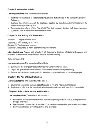 3
Chapter 2 Nationalism in India
Learning outcome- The students will be able to
⮚ Illustrate various facets of Nationalistic movements that ushered in the sense of Collective
Belonging.
⮚ Evaluate the effectiveness of the strategies applied by Gandhiji and other leaders in the
movements organised by him.
⮚ Summarise the effects of the First World War that triggered the two defining movements
(Khilafat &Non- Cooperation Movement) in India
Chapter 3-. The Making of a Global World
Subtopic 1. The pre-modern world
Subtopic 2. 19th century 1815 -1914
Subtopic 3. The inter- war economy
Subtopic 4. Rebuilding of world economy: the post war era.
Inter disciplinary Project with chapter 7 of Geography: Lifelines of National Economy and
chapter 4 of Economics: Globalisation and the Indian Economy
Refer Annexure III B
Learning outcome- The students will be able to
⮚ Summarise the changes that transformed the world in different areas.
⮚ Depict the global interconnectedness from the Pre-modern to the present day.
⮚ Enumerate the destructive impact of colonialism on the livelihoods of colonised people.
Chapter 4-The Age of Industrialisation
Learning outcome- The students will be able to
 Enumerate economic, political, social features of Pre and Post Industrialization.
 Analyse and infer how the industrialization impacted colonies with specific focus on India
Chapter 5. Print culture and the Modern World
Learning Outcome- The students will be able to
⮚ Enumerate the development of Print from its beginnings in East Asia to its expansion in
Europe and India.
⮚ Compare and contrast the old tradition of handwritten manuscripts versus print technology.
⮚ Summarise the role of Print revolution and its impact
 