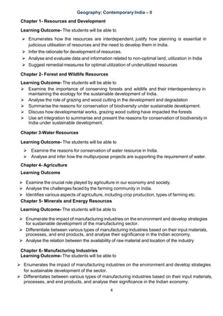 4
Geography: Contemporary India – II
Chapter 1- Resources and Development
Learning Outcome- The students will be able to
 Enumerates how the resources are interdependent, justify how planning is essential in
judicious utilisation of resources and the need to develop them in India.
⮚ Infer the rationale for development of resources.
⮚ Analyse and evaluate data and information related to non-optimal land, utilization in India
⮚ Suggest remedial measures for optimal utilization of underutilized resources
Chapter 2- Forest and Wildlife Resources
Learning Outcome- The students will be able to
⮚ Examine the importance of conserving forests and wildlife and their interdependency in
maintaining the ecology for the sustainable development of India.
⮚ Analyse the role of grazing and wood cutting in the development and degradation
⮚ Summarise the reasons for conservation of biodiversity under sustainable development.
⮚ Discuss how developmental works, grazing wood cutting have impacted the forests
⮚ Use art integration to summarise and present the reasons for conservation of biodiversity in
India under sustainable development.
Chapter 3-Water Resources
Learning Outcome- The students will be able to
⮚ Examine the reasons for conservation of water resource in India.
⮚ Analyse and infer how the multipurpose projects are supporting the requirement of water.
Chapter 4- Agriculture
Learning Outcome
⮚ Examine the crucial role played by agriculture in our economy and society.
⮚ Analyse the challenges faced by the farming community in India.
⮚ Identifies various aspects of agriculture, including crop production, types of farming etc.
Chapter 5- Minerals and Energy Resources
Learning Outcome- The students will be able to
⮚ Enumerate the impact of manufacturing industries on the environment and develop strategies
for sustainable development of the manufacturing sector.
⮚ Differentiate between various types of manufacturing industries based on their input materials,
processes, and end products, and analyse their significance in the Indian economy.
⮚ Analyse the relation between the availability of raw material and location of the industry
Chapter 6- Manufacturing Industries
Learning Outcome- The students will be able to
 Enumerates the impact of manufacturing industries on the environment and develop strategies
for sustainable development of the sector.
 Differentiates between various types of manufacturing industries based on their input materials,
processes, and end products, and analyse their significance in the Indian economy.
 