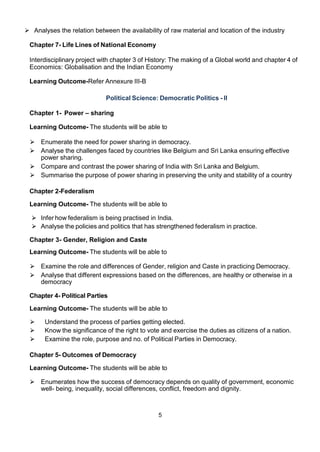5
 Analyses the relation between the availability of raw material and location of the industry
Chapter 7- Life Lines of National Economy
Interdisciplinary project with chapter 3 of History: The making of a Global world and chapter 4 of
Economics: Globalisation and the Indian Economy
Learning Outcome-Refer Annexure III-B
Political Science: Democratic Politics - II
Chapter 1- Power – sharing
Learning Outcome- The students will be able to
⮚ Enumerate the need for power sharing in democracy.
⮚ Analyse the challenges faced by countries like Belgium and Sri Lanka ensuring effective
power sharing.
⮚ Compare and contrast the power sharing of India with Sri Lanka and Belgium.
⮚ Summarise the purpose of power sharing in preserving the unity and stability of a country
Chapter 2-Federalism
Learning Outcome- The students will be able to
⮚ Infer how federalism is being practised in India.
⮚ Analyse the policies and politics that has strengthened federalism in practice.
Chapter 3- Gender, Religion and Caste
Learning Outcome- The students will be able to
⮚ Examine the role and differences of Gender, religion and Caste in practicing Democracy.
⮚ Analyse that different expressions based on the differences, are healthy or otherwise in a
democracy
Chapter 4- Political Parties
Learning Outcome- The students will be able to
⮚ Understand the process of parties getting elected.
⮚ Know the significance of the right to vote and exercise the duties as citizens of a nation.
⮚ Examine the role, purpose and no. of Political Parties in Democracy.
Chapter 5- Outcomes of Democracy
Learning Outcome- The students will be able to
⮚ Enumerates how the success of democracy depends on quality of government, economic
well- being, inequality, social differences, conflict, freedom and dignity.
 