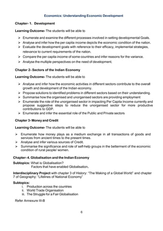 6
Economics: Understanding Economic Development
Chapter- 1. Development
Learning Outcome- The students will be able to
⮚ Enumerate and examine the different processes involved in setting developmental Goals.
⮚ Analyse and infer how the per capita income depicts the economic condition of the nation.
⮚ Evaluate the development goals with reference to their efficacy, implemental strategies,
relevance to current requirements of the nation.
⮚ Compare the per capita income of some countries and infer reasons for the variance.
⮚ Analyse the multiple perspectives on the need of development.
Chapter 2- Sectors of the Indian Economy
Learning Outcome- The students will be able to
⮚ Analyse and infer how the economic activities in different sectors contribute to the overall
growth and development of the Indian economy.
⮚ Propose solutions to identified problems in different sectors based on their understanding.
⮚ Summarise how the organised and unorganised sectors are providing employment
⮚ Enumerate the role of the unorganised sector in impacting Per Capita Income currently and
propose suggestive steps to reduce the unorganised sector for more productive
contributions to GDP.
⮚ Enumerate and infer the essential role of the Public and Private sectors
Chapter 3- Money and Credit
Learning Outcome- The students will be able to
⮚ Enumerate how money plays as a medium exchange in all transactions of goods and
services from ancient times to the present times.
⮚ Analyse and infer various sources of Credit.
⮚ Summarise the significance and role of self-help groups in the betterment of the economic
condition of rural people/ women.
Chapter- 4. Globalisation and the Indian Economy
Subtopics: What is Globalisation?
Factors that have enabled Globalisation.
Interdisciplinary Project with chapter 3 of History: “The Making of a Global World” and chapter
7 of Geography: “Lifelines of National Economy”
Subtopics:
i. Production across the countries
ii. World Trade Organisation
iii. The Struggle for a Fair Globalisation
Refer Annexure III-B
 