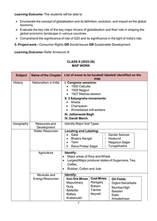 7
Learning Outcome- The students will be able to
⮚ Enumerate the concept of globalisation and its definition, evolution, and impact on the global
economy.
⮚ Evaluate the key role of the key major drivers of globalisation and their role in shaping the
global economic landscape in various countries.
⮚ Comprehend the significance of role of G20 and its significance in the light of India's role.
5. Project work - Consumer Rights OR Social Issues OR Sustainable Development
Learning Outcome- Refer Annexure III
CLASS X (2025-26)
MAP WORK
Subject Name of the Chapter List of areas to be located/ labeled/ identified on the
map
History Nationalism in India I. Congress sessions:
 1920 Calcutta
 1920 Nagpur
 1927 Madras session
II. 3 Satyagraha movements:
 Kheda
 Champaran
 Ahmedabad mill workers
III. Jallianwala Bagh
IV. Dandi March
Geography Resources and
Development
Identify Major Soil Types
Water Resources Locating and Labeling:
 Salal Sardar Sarovar
 Bhakra Nangal Hirakund
 Tehri Nagarjun Sagar
 Rana Pratap Sagar Tungabhadra
Agriculture Identify:
 Major areas of Rice and Wheat
 Largest/Major producer states of Sugarcane, Tea,
Coffee,
 Rubber, Cotton and Jute
Minerals and
Energy Resources
Identify:
Iron Ore Mines
Mayurbhanj
Durg
Bailadila
Bellary
Kudremukh
Coal Mines
Raniganj
Bokaro
Talcher
Neyveli
Oil Fields
Digboi Naharkatia
Mumbai High
Bassien
Kalol
Ankaleshwar
 