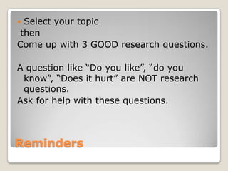 Select your topic
then
Come up with 3 GOOD research questions.

A question like “Do you like”, “do you
 know”, “Does it hurt” are NOT research
 questions.
Ask for help with these questions.



Reminders
 