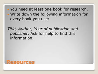  You need at least one book for research.
 Write down the following information for
  every book you use:

Title, Author, Year of publication and
 publisher. Ask for help to find this
 information.




Resources
 