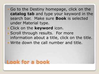  Go to the Destiny homepage, click on the
  catalog tab and type your keyword in the
  search bar. Make sure Book is selected
  under Material type.
 Click on the keyword icon.
 Scroll through results. For more
  information about a title, click on the title.
 Write down the call number and title.




Look for a book
 