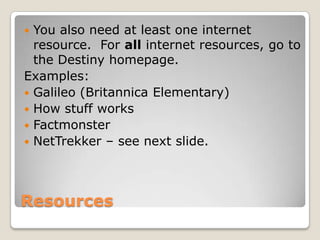  You also need at least one internet
  resource. For all internet resources, go to
  the Destiny homepage.
Examples:
 Galileo (Britannica Elementary)
 How stuff works
 Factmonster
 NetTrekker – see next slide.




Resources
 