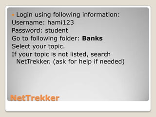  Login using following information:
Username: hami123
Password: student
Go to following folder: Banks
Select your topic.
If your topic is not listed, search
  NetTrekker. (ask for help if needed)




NetTrekker
 
