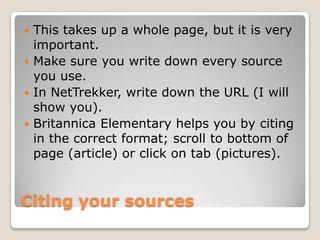  This takes up a whole page, but it is very
  important.
 Make sure you write down every source
  you use.
 In NetTrekker, write down the URL (I will
  show you).
 Britannica Elementary helps you by citing
  in the correct format; scroll to bottom of
  page (article) or click on tab (pictures).


Citing your sources
 
