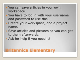    You can save articles in your own
    workspace.
   You have to log in with your username
    and password to use this.
   Create your workspace, and a project
    name.
   Save articles and pictures so you can get
    to them afterwards.
   Ask for help if you need it!


Britannica Elementary
 