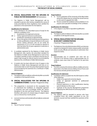 U N D E R G R A D U A T E              R E G U L A T I O N S  S Y L L A B U S E S                    2 0 0 8 –      2 0 0 9
                                               THE FACULTY OF SOCIAL SCIENCES



Iii.	 Special Regulations for the Diploma in                            Target Audience
      Public Sector Management (All Semesters)                          4.	 (i)	 Former graduates of The University of the West Indies
                                                                                  whose first degree did not include the Social Sciences
1.	   The Diploma in Public Sector Management will be                             or who want to upgrade their skills.
      awarded to persons who, having completed the course of            	   (ii)	 Persons outside the Caribbean whose ambition it is to
      study prescribed by these regulations, have satisfied the                   acquire some specialist knowledge of the Caribbean.
      examiners in the examination for the Diploma.
                                                                        Qualifications for Admission
Qualifications for Admission                                            5.	 A first degree in any field or equivalent qualification.
2.	 To be admitted to the prescribed course of study for the
    Diploma, candidates must:-                                          Award of Diploma
	   i.	 be graduates of an approved university;                         6.	 The Diploma will normally be conferred only after successful
OR	 ii.	 hold an approved technical or professional                         completion of all required courses.
		        qualification awarded by an approved body;
OR	 iii.	 have in the opinion of the University, practical experience   V.	 Special Regulations for the Diploma
          or other qualifications of special relevance to the course.   	   In Security Administration
          Persons seeking admission, who do not satisfy the             	   (“Summer” Programme Only)
          requirements at (i) or (ii) will normally be required to
          have had about five (5) years experience in executive or      1.	   The Diploma in Security Administration (DSA) is an intensive
          administrative work.                                                programme designed to better prepare public and private
                                                                              sector security officials and executives to administer their
3.	   A candidate registered for the Diploma in Public Sector                 respective duties.
      Management who reaches the prescribed standard for
      the Diploma in Public Sector Management in each of ten            Duration
      (10) papers; and fails to reach a standard, in the last two (2)   2.	 Approximately one (1) academic year (over two (2)
      papers, high enough for referral, may be recommended by               “Summer”s) for full-time study or approximately two (2)
      examiners for a Certificate in Public Administration.                 academic years (over three (3) “Summer”s) for part-time
                                                                            study.
4.	   A student who has been referred in two (2) papers in the
      Diploma in Public Sector Management and who on re-                Target Audience
      examination fails to reach the prescribed standard may be         3.	 The DSA is aimed at first division officers, middle and senior
      recommended by the examiners for a Certificate in Public              level ranks in the Police Service, Defence force, Prisons and
      Administration.                                                       Fire Services and also private security firm’s.

Award of Diploma                                                        Qualifications for Admission
5.	 The Diploma will normally be conferred only after successful        4.	 Candidates will be accepted into the DSA based on either
    completion of all required courses.                                     of the following:
                                                                        	   •	   Holder of an approved university degree.
IV.	 SPECIAL Regulations for the Diploma in                             	   •	   Holder of approved technical or professional
     Caribbean Studies (“Summer” Programme Only)                                 qualifications.
                                                                        	   •	   Practical experience or other qualifications bearing
1.	   This programme is structured on the assumption that                        special relevance to the course.
      to understand the Caribbean an integrated approach                	   •	   Graduate of the Security Management programme
      is necessary and must accordingly involve the various                      offered by the UWI School of Continuing Studies.
      disciplines in the Arts and Social Sciences. The Diploma
      therefore will consist of a broad range of subjects taken         Award of Diploma
      over an intensive four-month period.                              5.	 The Diploma shall be awarded to persons who have
                                                                            completed thirty (30) credits (equivalent to ten (10)
2.	   Lectures/seminars and tutorials will normally be conducted            semester courses) and have satisfied the examiners of the
      in English.                                                           Diploma.

Duration
3.	 Two (2) “Summer” semesters




                                                                                                                                       99
 