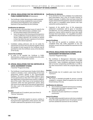 U N D E R G R A D U A T E             R E G U L A T I O N S  S Y L L A B U S E S                     2 0 0 8 –      2 0 0 9
                                              THE FACULTY OF SOCIAL SCIENCES



VI.	 Special Regulations for the Certificate in                        Qualifications for Admission
     Public Administration (All Semesters)                             4.	 To be admitted to the CLGS, candidates must satisfy lower
                                                                           level matriculation, that is, five (5) O-Levels inclusive of
1.	   The Certificate in Public Administration shall be awarded            English Language. In addition, they must have at least five
      to persons who, having completed the course of study                 (5) years of practical work experience. Special consideration
      prescribed by these Regulations, have satisfied the                  will be given to unqualified mature persons who have
      examiners in the examination for the Certificate.                    substantive working experience.

Qualifications for Admission                                           5.	   Cognizant of the specific focus of this programme,
2.	 To be admitted to the prescribed course of study for the                 preferential consideration will be given to Councillors
    Certificate in Public Administration, candidates must:-                  and Aldermen. For such candidates, the five-year working
	   i.	 be matriculated students of the University; and                      experience criterion will be waived for those who satisfy
	   ii.	 have in the opinion of the University, practical experience         the lower level matriculation. For unqualified Councillors
         or other qualifications of special relevance to the course.         and Aldermen, they should have served at least one year in
         Persons seeking admission will normally be required                 office.
         to have had about five years’ experience of civil service
         work or other relevant experience.                            Award of Certificate
                                                                       6.	 The CLGS will be awarded to candidates who have
3.	   Candidates seeking admission, who do not satisfy the                 completed thirty (30) credits (equivalent to ten (10)
      requirements at 2(i) but who are deemed capable of doing             semester courses) and have satisfied the examiners for the
      the standard of work required for the Certificate may be             Certificate.
      permitted to enter the Certificate course, at the discretion
      of the Faculty.
                                                                       VIII.	Special Regulations for the Certificate in
Award of the Certificate                                                     Management InfoRmation Systems
4.	 In order to be awarded the Certificate in Public                   	     (“Summer” Programme Only)
    Administration, a student must complete thirty (30) credits
    (equivalent to ten (10) semester courses).                         1.	   The Certificate in Management Information Systems
                                                                             (CMIS) is part of the Faculty’s drive to better serve the MIS
                                                                             environment. Upon completion, participants should be
VII.	 Special Regulations for the Certificate in                             able to function competently and efficiently in an MIS or
      Local Government Studies                                               any other environment in which the computer plays a key
	     (“Summer” Programme Only)                                              role.

                                                                       Duration
1.	   The Certificate in Local Government Studies (CLGS) allows
                                                                       2.	 Approximately two (2) academic years (over three (3)
      students to develop a basic understanding of how local
                                                                           “Summers”)
      government systems operate in the Commonwealth
      Caribbean. The course of study analyzes different form’s
                                                                       Target Audience
      of local government as they exist in the region as well as
                                                                       3.	 This course is intended principally for persons currently
      give appreciation of local government systems in different
                                                                           employed in computer related occupations but who lack
      parts of the world. Other issues to be considered will be
                                                                           formal training in the area.
      constraints within the local government systems along
      with various local, regional and international organizations
                                                                       Qualifications for Admission
      that play a part in the advancement of Caribbean local
                                                                       4.	 (i)	 Five (5) Ordinary Level/CXC General passes, including
      government.
                                                                                 Mathematics and English Language, or some
                                                                                 equivalent qualification
Duration
                                                                       	   (ii)	 At least two (2) years experience in a computer
2.	 Approximately two (2) academic years (over three (3)
                                                                                 environment	
    “Summer” Semesters).
                                                                       Award of Certificate
Target Audience
                                                                       5.	 The CMIS shall be awarded to persons who have completed
3.	 The CLGS is specifically targeted to persons working in
                                                                           thirty (30) credits (equivalent to ten (10) semester courses)
    local government organizations and/or persons who wish
                                                                           and have satisfied the examiners for the Certificate.
    to better understand the operations of such systems.




100
 