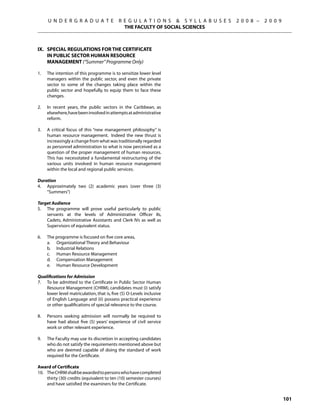 U N D E R G R A D U A T E             R E G U L A T I O N S  S Y L L A B U S E S   2 0 0 8 –   2 0 0 9
                                              THE FACULTY OF SOCIAL SCIENCES



IX.	 Special Regulations for the Certificate
     in Public Sector Human Resource
     Management (“Summer” Programme Only)

1.	   The intention of this programme is to sensitize lower level
      managers within the public sector, and even the private
      sector to some of the changes taking place within the
      public sector and hopefully, to equip them to face these
      changes.

2.	   In recent years, the public sectors in the Caribbean, as
      elsewhere, have been involved in attempts at administrative
      reform.

3.	   A critical focus of this “new management philosophy” is
      human resource management. Indeed the new thrust is
      increasingly a change from what was traditionally regarded
      as personnel administration to what is now perceived as a
      question of the proper management of human resources.
      This has necessitated a fundamental restructuring of the
      various units involved in human resource management
      within the local and regional public services.

Duration
4.	 Approximately two (2) academic years (over three (3)
    “Summers”)

Target Audience
5.	 The programme will prove useful particularly to public
    servants at the levels of Administrative Officer IIs,
    Cadets, Administrative Assistants and Clerk IVs as well as
    Supervisors of equivalent status.

6.	   The programme is focused on five core areas,
	     a.	 Organizational Theory and Behaviour
	     b.	 Industrial Relations
	     c.	 Human Resource Management
	     d.	 Compensation Management
	     e.	 Human Resource Development

Qualifications for Admission
7.	 To be admitted to the Certificate in Public Sector Human
    Resource Management (CHRM), candidates must (i) satisfy
    lower level matriculation, that is, five (5) O-Levels inclusive
    of English Language and (ii) possess practical experience
    or other qualifications of special relevance to the course.

8.	   Persons seeking admission will normally be required to
      have had about five (5) years’ experience of civil service
      work or other relevant experience.

9.	   The Faculty may use its discretion in accepting candidates
      who do not satisfy the requirements mentioned above but
      who are deemed capable of doing the standard of work
      required for the Certificate.

Award of Certificate
10.	 The CHRM shall be awarded to persons who have completed
     thirty (30) credits (equivalent to ten (10) semester courses)
     and have satisfied the examiners for the Certificate.


                                                                                                                101
 