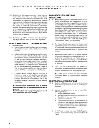 U N D E R G R A D U A T E              R E G U L A T I O N S  S Y L L A B U S E S                      2 0 0 8 –      2 0 0 9
                                               THE FACULTY OF SOCIAL SCIENCES



7.3.5	 Students may also request to combine a Social Sciences          Regulations for Part-time
       major with a minor offered by another Faculty. To do
       this, the permission of the Deans of both Faculties must
                                                                       Programme
                                                                       9.	   a.	   A part-time programme is offered for Level I of the B.Sc.
       be obtained. At St. Augustine, which includes students
                                                                                   degree at all campuses with the exception of the St.
       may register in the Faculty for a double major a major
                                                                                   Augustine Campus where only the B.Sc. in Accounting is
       offered by another Faculty. By special arrangement with
                                                                                   part-time. Equivalent registration is available under the
       the Faculty of Science  Agriculture (St. Augustine),
                                                                                   Evening University programme (see Evening University
       students may register for a double major comprising any
                                                                                   regulations). Part-time registration is permitted Levels
       of the majors offered in the Faculty of Social Sciences and
                                                                                   II and III are available in all programmes offered at the
       Mathematics in the Faculty of Science  Agriculture (St.
                                                                                   Cave Hill Campus. At the Mona Campus part-time
       Augustine).To do this, the permission of the Deans of both
                                                                                   registration is permitted in the B.Sc. Management
       faculties must be obtained.
                                                                                   Studies (major), B.Sc. Accounting (major) and the B.Sc.
                                                                                   International Relations (major). Part-time registration
7.3.6	 A student may with the permission of the Dean change
                                                                                   is not permitted at Levels II and III at the St. Augustine
       any Major, Special or Minor for which they registered.
                                                                                   Campus execpt in the B.Sc. in Accounting.

Regulations for Full-time Programme                                     	    b.	   The Faculty Board may require that the timing of
8.	   A full-time student:                                                         registration in particular courses ensure that the course
	     a.	 shall complete the degree programme in not more than                     of study for the Level I programme extends over at least
           eleven (11) semesters and five (5) “Summer” School                      three (3) semesters inclusive of one (1) “Summer” School
           sessions;                                                               session.

	     b. 	 will, unless the Academic Board approves otherwise on       	     c.	   A part-time student whose GPA for a given semester
           the recommendation of the Faculty Board, be required                    is less than or equal to 0.75 shall be deemed to be
           to register for ten (10) semester courses in any one                    performing unsatisfactorily, and shall be placed on
           (1) year and five (5) semester courses in any one (1)                   warning. A student on warning whose GPA for the
           semester. Permission may be sought for not more than                    succeeding semester is less than 0.75, will be required
           one additional course for the year by any student who                   to withdraw.
           needs that course for completion of the requirements
           for their degree or who has been awarded a grade of         	     d.	   Once a part-time student transfers into the full-time
           ‘A’ as the examination mark for more than half of their                 programme, he/she is required to maintain the rate of
           courses which have been registered in the Faculty.                      progress associated with the full-time programme.

	     c. 	   a student whose GPA for a given semester is               		          N.B.Credits gained from courses done in another
             less than or equal to 0.75 shall be deemed to be                      programme will not be counted towards the rate of
             performing unsatisfactorily and shall be placed on                    progress.
             warning. A student on warning whose GPA for the
             succeeding semester is less than 0.75, will be required
             to withdraw.
                                                                       Registration / Examinations
                                                                       10.	 a.	    Students will be examined during each semester and
	
                                                                                   the “Summer” session in the courses for which they are
	 	 N.B. Credits gained from courses done in another
                                                                                   registered.
    programme will not be counted towards the rate of
    progress.
                                                                       	     b.	   a course may be examined by one or more of the
		 Full-time students may engage in employment for not
                                                                                   following methods:
    more than twelve (12) hours per week.
                                                                       		          i.	 written examination papers
                                                                       		          ii.	 oral examination (under the conditions in
                                                                                         Regulation 12 - see next page)
                                                                       		          iii.	 practical examinations
                                                                       		          iv.	 coursework (which may include written in-
                                                                                         course tests, practical work, dissertations, essays,
                                                                                         projects, studies and other forms of coursework
                                                                                         as approved by the Faculty Board or the Campus
                                                                                         Committee on Examinations).

                                                                       	     c.	   In the Faculty of Social Sciences at the St. Augustine
                                                                                   Campus a course normally constitutes three (3)
                                                                                   credits.




10
 