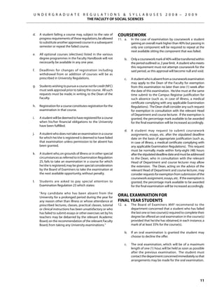 U N D E R G R A D U A T E               R E G U L A T I O N S  S Y L L A B U S E S                       2 0 0 8 –      2 0 0 9
                                               THE FACULTY OF SOCIAL SCIENCES



	   d.	    A student failing a course may, subject to the rate of       Coursework
           progress requirements of these regulations, be allowed       11.	 a.	    In the case of examination by coursework a student
           to substitute another approved course in a subsequent                    gaining an overall mark higher than 40% but passing in
           semester or repeat the failed course.                                    only one component will be required to repeat at the
                                                                                    next available sitting the component that was failed.
	   e.	    All optional courses (electives) listed in the various
           degree programmes in the Faculty Handbook will not           	     b.	   Only a coursework mark of 40% will be transferred within
           necessarily be available in any one year.                                the period outlined i.e. 2 year limit. A student who meets
                                                                                    this requirement must not attempt coursework for the
	   f.	    Deadlines for changes of registration including                          said period, as this approval will become null and void.
           withdrawal from or addition of courses will be as
           prescribed in University Regulations.                        	     c.	   A student who is absent from a coursework examination
                                                                                    may apply to the Dean of the Faculty for exemption
	   g.	    Students wishing to pursue a course not for credit (NFC)                 from this examination no later than one (1) week after
           must seek approval prior to taking the course. All such                  the date of this examination. He/she must at the same
           requests must be made, in writing, to the Dean of the                    time submit to the Campus Registrar justification for
           Faculty.                                                                 such absence (such as, in case of illness, a medical
                                                                                    certificate complying with any applicable Examination
	   h.	    Registration for a course constitutes registration for the               Regulations). The Dean shall consider any such request
           examination in that course.                                              for exemption in consultation with the relevant Head
                                                                                    of Department and course lecturer. If the exemption is
	   i. 	   A student will be deemed to have registered for a course                 granted, the percentage mark available to be awarded
           when his/her financial obligations to the University                     for the final examination will be increased accordingly.
           have been fulfilled.
                                                                        	     d.	   A student may request to submit coursework
	   j.	    A student who does not take an examination in a course                   assignments, essays, etc. after the stipulated deadline
           for which he/she is registered is deemed to have failed                  date on the basis of appropriate justification (such as,
           that examination unless permission to be absent has                      in case of illness, a medical certificate complying with
           been granted.                                                            any applicable Examination Regulations). This request
                                                                                    must be normally made within forty-eight (48) hours
	   k.	    A student who, on grounds of illness or in other special                 after the stipulated deadline date and must be addressed
           circumstances as referred to in Examination Regulation                   to the Dean, who in consultation with the relevant
           25, fails to take an examination in a course for which                   Head of Department and course lecturer may allow
           he/she is registered, may be given special consideration                 the extension. The Dean, acting on the advice of the
           by the Board of Examiners to take the examination at                     relevant Head of Department and course lecturer, may
           the next available opportunity, without penalty.                         consider requests for exemption from submission of the
                                                                                    coursework assignment, essays, etc. If the exemption is
	   l.	    Students are asked to pay special attention to                           granted, the percentage mark available to be awarded
           Examination Regulation 23 which states:                                  for the final examination will be increased accordingly.

 		        “Any candidate who has been absent from the
           University for a prolonged period during the year for
                                                                        Oral Examination for
           any reason other than illness or whose attendance at         Final Year Students
           prescribed lectures, classes, practical classes, tutorial    12. 	 a.	   The Board of Examiners MAY recommend to the
           or clinical instructions has been unsatisfactory or who                  department concerned that a student who has failed
           has failed to submit essays or other exercises set by his                the last one or two course(s) required to complete their
           teachers may be debarred by the relevant Academic                        degree be offered an oral examination in the course(s)
           Board, on the recommendation of the relevant Faculty                     provided that he/she has obtained, in each instance, a
           Board, from taking any University examinations.”                         mark of at least 35% for the course(s).

                                                                        	     b.	   If an oral examination is granted the student may
                                                                                    choose to decline the offer.

                                                                        	     c.	   The oral examination, which will be of a maximum
                                                                                    length of one (1) hour, will be held as soon as possible
                                                                                    after the previous examination. The student must
                                                                                    contact the department concerned immediately so that
                                                                                    arrangements may be made for the oral examination.




                                                                                                                                          11
 