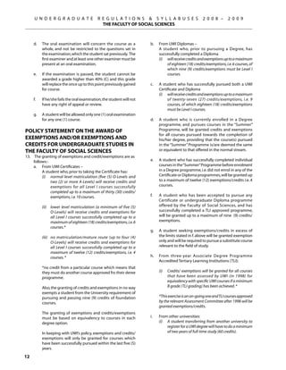 U N D E R G R A D U A T E            R E G U L A T I O N S  S Y L L A B U S E S                      2 0 0 8 –       2 0 0 9
                                                THE FACULTY OF SOCIAL SCIENCES



	    d.	    The oral examination will concern the course as a                b.	   From UWI Diplomas –
            whole, and not be restricted to the questions set in         	         A student who, prior to pursuing a Degree, has
            the examination, which the student sat previously. The                 successfully completed a Diploma
            first examiner and at least one other examiner must be           	     (i)	 will receive credits and exemptions up to a maximum
            present at an oral examination.                                             of eighteen (18) credits/exemptions, i.e. 6 courses, of
                                                                                        which nine (9) credits/exemptions must be Level I
	    e.	    If the examination is passed, the student cannot be                         courses.
            awarded a grade higher than 40% (C) and this grade
            will replace the once up to this point previously gained         c.	   A student who has successfully pursued both a UWI
            for course.                                                            Certificate and Diploma
                                                                             	     (i)	 will receive credits and exemptions up to a maximum
	    f.	    If he/she fails the oral examination, the student will not                  of twenty-seven (27) credits/exemptions, i.e. 9
            have any right of appeal or review.                                         courses, of which eighteen (18) credits/exemptions
                                                                                        must be Level I courses.
	    g.	    A student will be allowed only one (1) oral examination
            for any one (1) course.                                          d.	   A student who is currently enrolled in a Degree
                                                                                   programme, and pursues courses in the “Summer”
Policy Statement on the Award of                                                   Programme, will be granted credits and exemptions
                                                                                   for all courses pursued towards the completion of
Exemptions and/or Exemptions and                                                   his/her degree, providing that the course(s) pursued
Credits for Undergraduate Studies in                                               in the “Summer” Programme is/are deemed the same
The Faculty of Social Sciences                                                     or equivalent to that offered in the normal stream.
13.	 The granting of exemptions and credit/exemptions are as
     follows:-                                                               e.	   A student who has successfully completed individual
     a.	 From UWI Certificates –                                                   courses in the “Summer” Programme before enrolment
     	    A student who, prior to taking the Certificate has:                      in a Degree programme, i.e. did not enrol in any of the
     	    (i)	 normal level matriculation (five (5) O-Levels and                   Certificate or Diploma programmes, will be granted up
               two (2) or more A-Levels) will receive credits and                  to a maximum of twelve (12) exemptions/credits i.e. 4
               exemptions for all Level I courses successfully                     courses.
               completed up to a maximum of thirty (30) credits/
               exemptions, i.e. 10 courses.                                  f.	   A student who has been accepted to pursue any
                                                                                   Certificate or undergraduate Diploma programme
     	      (ii)	 lower level matriculation (a minimum of five (5)                 offered by the Faculty of Social Sciences, and has
                  O-Levels) will receive credits and exemptions for                successfully completed a TLI approved programme,
                  all Level I courses successfully completed up to a               will be granted up to a maximum of nine (9) credits/
                  maximum of eighteen (18) credits/exemptions, i.e. 6              exemptions.
                  courses.*
                                                                             g.	   A student seeking exemptions/credits in excess of
     	      (iii)	 no matriculation/mature route (up to four (4)                   the limits stated in f. above will be granted exemption
                   O-Levels) will receive credits and exemptions for               only and will be required to pursue a substitute course
                   all Level I courses successfully completed up to a              relevant to the field of study.
                   maximum of twelve (12) credits/exemptions, i.e. 4
                   courses. *                                                h.	   From three-year Associate Degree Programme
                                                                                   Accredited Tertiary Learning Institutions (TLI):
	           *no credit from a particular course which means that
            they must do another course approved fro their deree             	     (i)	   Credits/ exemptions will be granted for all courses
            programme.                                                                    that have been assessed by UWI (in 1998) for
                                                                                          equivalency with specific UWI courses if a minimum
	           Also, the granting of credits and exemptions in no way                        B grade (TLI grading) has been achieved. *
            exempts a student from the University requirement of
            pursuing and passing nine (9) credits of foundation              	     *This exercise is an on-going one and TLI courses approved
            courses.                                                               by the relevant Assessment Committee after 1998 will be
                                                                                   granted exemptions/credits.
	           The granting of exemptions and credits/exemptions
            must be based on equivalency to courses in each                  i.	   From other universities:
            degree option.                                                   	     (i)	 A student transferring from another university to
                                                                                        register for a UWI degree will have to do a minimum
	           In keeping with UWI’s policy, exemptions and credits/                       of two years of full-time study (60 credits).
            exemptions will only be granted for courses which
            have been successfully pursued within the last five (5)
            years.

12
 