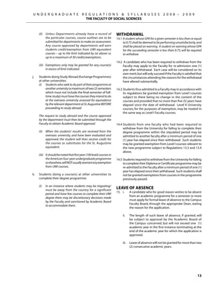U N D E R G R A D U A T E                R E G U L A T I O N S  S Y L L A B U S E S                        2 0 0 8 –       2 0 0 9
                                               THE FACULTY OF SOCIAL SCIENCES



	      (ii)	 Unless Departments already have a record of                  Withdrawal
             the particular courses, course outlines are to be            14.1	A student whose GPA for a given semester is less than or equal
             submitted for departments to make an assessment.                  to 0.75 shall be deemed to be performing unsatisfactorily, and
             Any course approved by departments will earn                      shall be placed on warning. A student on warning whose GPA
             students credit/exemption from UWI equivalent                     for the succeeding semester is less than 0.75, will be required
             courses – up to the limit indicated by (a) above i.e.             to withdraw
             up to a maximum of 30 credits/exemptions.
                                                                          14.2	 A candidate who has been required to withdraw from the
	      (iii)	 Exemptions only may be granted for any course(s)                 Faculty may apply to the Faculty for re-admission one (1)
              in excess of limit indicated.                                    year after withdrawal. Each case will be considered on its
                                                                               own merit, but will only succeed if the Faculty is satisfied that
j.	    Students doing Study Abroad (Exchange Programmes)                       the circumstances attending the reasons for the withdrawal
       at other universities:                                                  have altered substantially.
	      (i)	 Students who seek to do part of their programme at
            another university (a maximum of two (2) semesters            14.3	Students thus admitted to a Faculty may in accordance with
            which must not include the final semester of full-                 its regulations be granted exemption from Level I courses
            time study) must have the courses they intend to do                subject to there being no change in the content of the
            at the overseas university assessed for equivalence                courses and provided that no more than five (5) years have
            by the relevant department at St. Augustine BEFORE                 elapsed since the date of withdrawal. Level II University
            proceeding to study abroad.                                        courses, for the purposes of exemption, may be treated in
                                                                               the same way as Level I Faculty courses.
	      The request to study abroad and the course approved
       by the department must then be submitted through the
       Faculty to obtain Academic Board approval.                         14.4	Students from one faculty who had been required to
                                                                               withdraw from the University for failing to complete their
	      (ii)	 When the students’ results are received from the                  degree programme within the stipulated period may be
             overseas university, and have been evaluated and                  admitted to another faculty after a minimum period of one
             approved, the student will then receive credit for                (1) year has elapsed since their withdrawal. Such students
             the courses as substitutes for the St. Augustine                  may be granted exemption from Level I courses relevant to
             equivalent.                                                       the new programme subject to Regulations 13.3 and 13.4
                                                                               above.
	      (iii)	 It should be noted that first year (100 level) courses in
              the American four-year undergraduate programme              14.5	Students required to withdraw from the University for failing
              or elsewhere, will NOT usually warrant any exemption             to complete their Diploma or Certificate programme may be
              from UWI courses.                                                re-admitted to the Faculty after a minimum period of one (1)
                                                                               year has elapsed since their withdrawal. Such students shall
k.	    Students doing a course(s) at other universities to                     not be granted exemptions from courses in the programme
       complete their degree programme:                                        previously passed.
                                                                          	
	      (i)	   In an instance where students may be migrating/
              must be away from the country for a significant
                                                                          Leave of Absence
                                                                          15.	 i. 	   A candidate who for good reason wishes to be absent
              period and have few courses to complete their UWI
                                                                                      from an academic programme for a semester or more
              degree there may be discretionary decisions made
                                                                                      must apply for formal leave of absence to the Campus
              by the Faculty and sanctioned by Academic Board
                                                                                      Faculty Board, through the appropriate Dean, stating
              to accommodate them.
                                                                                      the reason for the application.

                                                                          	     ii. 	 The length of such leave of absence, if granted, will
                                                                                      be subject to approval by the Academic Board of
                                                                                      the Campus concerned, but will not exceed one (1)
                                                                                      academic year in the first instance terminating at the
                                                                                      end of the academic year for which the application is
                                                                                      approved.

                                                                          	     iii. 	 Leave of absence will not be granted for more than two
                                                                                       (2) consecutive academic years.




                                                                                                                                            13
 