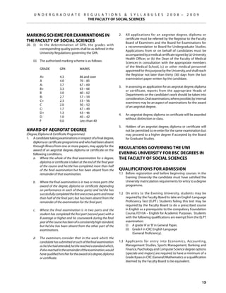 U N D E R G R A D U A T E                R E G U L A T I O N S  S Y L L A B U S E S                      2 0 0 8 –      2 0 0 9
                                                THE FACULTY OF SOCIAL SCIENCES



Marking Scheme for Examinations in                                        2.	   All applications for an aegrotat degree, diploma or
                                                                                certificate must be referred by the Registrar to the Faculty
the Faculty of Social Sciences                                                  Board of Examiners and the Board for Examinations for
20.	 (i)	 In the determination of GPA, the grades with
                                                                                a recommendation to Board for Undergraduate Studies.
          corresponding quality points shall be as defined in the
                                                                                Applications from or on behalf of candidates must be
          University Regulations governing the GPA.
                                                                                accompanied by a medical certificate signed by (a) University
                                                                                Health Officer, or (b) the Dean of the Faculty of Medical
	    (ii)	 The authorized marking scheme is as follows:
                                                                                Sciences in consultation with the appropriate members
                                                                                of the Medical School, (c) or other medical personnel
	          GRADE	          GPA	            MARKS
                                                                                appointed for this purpose by the University, and shall reach
                                                                                the Registrar not later than thirty (30) days from the last
	          A+	             4.3	            86 and over
                                                                                examination paper written by the candidate.
	          A	              4.0	            70 – 85
	          A-	             3.7	            67 – 69
                                                                          3.	   In assessing an application for an aegrotat degree, diploma
	          B+	             3.3	            63 – 66
                                                                                or certificate, reports from the appropriate Heads of
	          B	              3.0	            60 – 62
                                                                                Departments on the candidate’s work should be taken into
	          B-	             2.7	            57 – 59
                                                                                consideration. Oral examinations, where possible, by internal
	          C+	             2.3	            53 – 56
                                                                                examiners may be an aspect of examinations for the award
	          C	              2.0	            50 – 52
                                                                                of an aegrotat degree.
	          C-	             1.7	            47 – 49
	          D+	             1.3	            43 – 46
                                                                          4.	   An aegrotat degree, diploma or certificate will be awarded
	          D	              1.0	            40 – 42
                                                                                without distinction or class.
	          F	              0.0	            Less than 40
                                                                          5.	   Holders of an aegrotat degree, diploma or certificate will
Award of Aegrotat Degree                                                        not be permitted to re-enter for the same examination but
(Degree, Diploma  Certificate Programmes)                                      may proceed to a higher degree if accepted by the Board
1.	 A candidate taking examinations in respect of a final degree,               for Graduate Studies.
    diploma or certificate programme and who had been absent
    through illness from one or more papers, may apply for the
    award of an aegrotat degree, diploma or certificate on the
                                                                          REGULATIONS GOVERNING THE UWI
    following conditions.                                                 EVENING UNIVERSITY For BSc Degrees in
	   a.	 Where the whole of the final examination for a degree,            the Faculty of Social Sciences
          diploma or certificate is taken at the end of the final year
          of the course and he/she has completed more than half
          of the final examination but has been absent from the           Qualifications for Admission
          remainder of that examination.                                  1.1	 Before registration and before beginning courses in the
                                                                               Evening University the candidate must have satisfied the
	    b.	   Where the final examination is in two or more parts (the            University matriculation requirements for entry to a degree
           award of the degree, diploma or certificate depending               programme.
           on performance in each of these parts) and he/she has
           successfully completed the first one or two parts and more     1.2	 On entry to the Evening University, students may be
           than half of the final part, but has been absent from the           required by the Faculty Board to take an English Language
           remainder of the examination for the final part.                    Proficiency Test (ELPT). Students failing this test may be
                                                                               required by the Faculty Board to do a prescribed course
	    c.	   Where the final examination is in two parts and the                 in English as a prerequisite to the compulsory Foundation
           student has completed the first part (second year) with a           Course, FD10A – English for Academic Purposes. Students
           B average or higher and his coursework during the final             with the following qualifications are exempt from the ELPT
           year of the course has been of a consistently high standard,        examination:
           but he/she has been absent from the other part of the          	    (i)	 A grade ‘A’ or ‘B’ in General Paper,
           examinations.                                                  	    (ii)	 Grade I in CXC English Language
                                                                          		         (General Proficiency).
	    d.	   The examiners consider that in the work which the
           candidate has submitted at such of the final examination       1.3	 Applicants for entry into Economics, Accounting,
           as he/she had attended, he/she reached a standard which,            Management Studies, Sports Management, Banking and
           if also reached in the remainder of the examination, would          Finance, Psychology and Computer Science degree options
           have qualified him/her for the award of a degree, diploma           (specials and majors) are required to have a minimum of a
           or certificate.                                                     Grade II pass in CXC (General) Mathematics or a qualification
                                                                               deemed by the Faculty Board to be equivalent.




                                                                                                                                         15
 