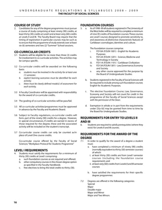 U N D E R G R A D U A T E                 R E G U L A T I O N S  S Y L L A B U S E S                                    2 0 0 8 –        2 0 0 9
                                                  THE FACULTY OF SOCIAL SCIENCES



Course of Study                                                              Foundation Courses
2.	   Candidates for any of the degree programmes must pursue                5.	       a.	          As of 1998–99 all students registered in The University of
      a course of study comprising at least ninety (90) credits, at                                 the West Indies will be required to complete a minimum
      least thirty (30) credits at Level I and at least sixty (60) credits                          of nine (9) credits of foundation courses. These courses
      at Levels II and III. The Faculty Board may require that the                                  are Level I courses designed to promote sensitivity to,
      timing of registration in particular courses may be such as                                   and awareness of, distinctive characteristic features of
      to ensure that the programme of study extends over at least                                   Caribbean cosmologies, identities and culture.
      six (6) semesters and two (2) “Summer” School sessions.
                                                                             		                     The foundation courses comprise:
Co-Curricular Credits                                                                               i.	   FD10A (FOUN 1001) - English for Academic
3.1	 Students will be eligible for no more than three (3) credits                                   	     Purposes
     for involvement in co-curricular activities. The activities may                                ii.	  FD12A (FOUN 1201) - Science, Medicine and
     be campus specific.                                                                            	     Technology in Society
                                                                                                    iii.	 FD11A (FOUN 1101) - Caribbean Civilization
3.2	 Co-curricular credits will be awarded on the following                                         iv.	  FD13A (FOUN 1301) - Law, Governance, Economy
     basis:                                                                                               and Society
	    a.	 students must be involved in the activity for at least one                                 v. 	  any other course approved for the purpose by
          (1) semester;                                                                                   the Board of Undergraduate Studies
	    b.	 explicit learning outcomes must be identified for each
          activity;                                                          	         b.	          Students registered in the Faculty of Social Sciences will
	    c.	 there must be clearly defined mode(s) of assessment for                                    be required to include among such foundation courses
          each activity.                                                                            English for Academic Purposes.
                                                                                   	
3.3	 A Faculty Coordinator will be appointed with responsibility             	         c. 	         The elective Foundation Course, Law, Governance,
     for the award of co-curricular credits.                                                        Economy and Society will not count for credit in the
                                                                                                    programme of the Faculty of Social Sciences except
3.4	 The grading of co-curricular activities will be pass/fail.                                     with the permission of the Dean.

3.5 	 All co-curricular activities/programmes must be approved               	         d.	          Exemption in whole or in part from the requirements
      in advance by the Faculty and Academic Board.                                                 under [5(a–b)] may be granted from time to time by
                                                                                                    the Board for Undergraduate Studies.
3.6	 Subject to Faculty regulations, co-curricular credits will
     form. part of the ninety (90) credits for a degree. However,            Requirements for Entry to Levels II
     in special circumstances, if credits are earned in excess of            and III
     those required for the degree, these and the associated                 6.	              Students are required to satisfy prerequisites (where they
     activity will be included on the student’s transcript.                                   exist) for Levels Il and III courses.
3.7	 Co-curricular course credits can only be counted as/in
     place of Level One course credits.                                      Requirements for the Award of the
                                                                             Degree
	     Co-curricular course offered by the Faculty of Social                  7.1	             In order to qualify for the award of a degree a student
      Sciences: “Workplace Protocol for Students Programme”                                   must:	
                                                                                              a.	 have completed a minimum of ninety (90) credits
Level I Requirements                                                                                  (normally equivalent to thirty (30) semester courses)
4.	   Students must satisfy the requirements for a minimum of                                         of which:
      thirty (30) credits at Level I comprising:                                                 i.	 at least thirty (30) credits are from Level I semester
	     a.	 such foundation courses as are required and offered;                                        courses (including the foundation course
	     b.	 other compulsory courses in the chosen degree option                                        requirement), and
           as specified in the Faculty Handbook;                                                 ii.	 at least sixty (60) credits from Levels II and III semester
	     c.	 free electives to bring the total credits to thirty (30).                                   courses
                                                                             	
                                                                                              b.	     have satisfied the requirements for their specific
                                                                                                      degree programmes

                                                                             7.2	             Degrees are offered in the following categories:
                                                                             	                Special
                                                                             	                Major
                                                                             	                Double major
                                                                             	                Major and Minor
                                                                             	                Major and Two Minors

16
 