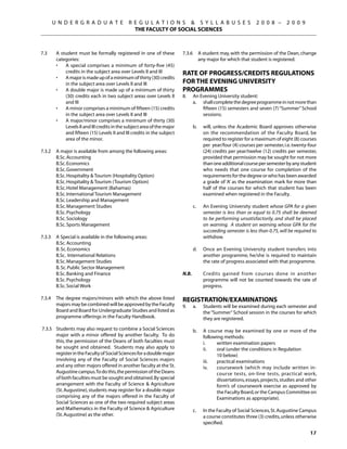 U N D E R G R A D U A T E              R E G U L A T I O N S  S Y L L A B U S E S                       2 0 0 8 –      2 0 0 9
                                                  THE FACULTY OF SOCIAL SCIENCES



7.3	      A student must be formally registered in one of these            7.3.6	 A student may, with the permission of the Dean, change
          categories:                                                             any major for which that student is registered.
          •	 A special comprises a minimum of forty-five (45)
              credits in the subject area over Levels II and III           Rate of Progress/Credits Regulations
          •	 A major is made up of a minimum of thirty (30) credits
              in the subject area over Levels II and III                   for the Evening University
          •	 A double major is made up of a minimum of thirty              programmes
              (30) credits each in two subject areas over Levels II        8.	   An Evening University student:
              and III                                                      	     a.	 shall complete the degree programme in not more than
          •	 A minor comprises a minimum of fifteen (15) credits                     fifteen (15) semesters and seven (7) “Summer” School
              in the subject area over Levels II and III                             sessions;
          •	 A major/minor comprises a minimum of thirty (30)
              Levels II and III credits in the subject area of the major   	     b.	   will, unless the Academic Board approves otherwise
              and fifteen (15) Levels II and III credits in the subject                on the recommendation of the Faculty Board, be
              area of the minor.                                                       required to register for a maximum of eight (8) courses
                                                                                       per year/four (4) courses per semester, i.e. twenty-four
7.3.2	    A major is available from among the following areas:                         (24) credits per year/twelve (12) credits per semester,
	         B.Sc. Accounting                                                             provided that permission may be sought for not more
	         B.Sc. Economics	                                                             than one additional course per semester by any student
	         B.Sc. Government			                                                          who needs that one course for completion of the
	         B.Sc. Hospitality  Tourism (Hospitality Option)                             requirements for the degree or who has been awarded
	         B.Sc. Hospitality  Tourism (Tourism Option)	                                a grade of ‘A’ as the examination mark for more than
	         B.Sc. Hotel Management (Bahamas)                                             half of the courses for which that student has been
	         B.Sc. International Tourism Management                                       examined when registered in the Faculty.
	         B.Sc. Leadership and Management
	         B.Sc. Management Studies		                                       	     c.	   An Evening University student whose GPA for a given
	         B.Sc. Psychology                                                             semester is less than or equal to 0.75 shall be deemed
	         B.Sc. Sociology                                                              to be performing unsatisfactorily, and shall be placed
	         B.Sc. Sports Management                                                      on warning. A student on warning whose GPA for the
                                                                                       succeeding semester is less than 0.75, will be required to
7.3.3	    A Special is available in the following areas:                               withdraw.
	         B.Sc. Accounting
	         B. Sc. Economics                                                 	     d.	   Once an Evening University student transfers into
	         B.Sc. International Relations                                                another programme, he/she is required to maintain
	         B.Sc. Management Studies                                                     the rate of progress associated with that programme.
	         B. Sc. Public Sector Management
	         B.Sc. Banking and Finance                                        N.B.		      Credits gained from courses done in another
	         B.Sc. Psychology                                                             programme will not be counted towards the rate of
	         B.Sc. Social Work                                                            progress.

7.3.4	 The degree majors/minors with which the above listed                Registration/Examinations
       majors may be combined will be approved by the Faculty              9.	   a.	   Students will be examined during each semester and
       Board and Board for Undergraduate Studies and listed as                         the “Summer” School session in the courses for which
       programme offerings in the Faculty Handbook.                                    they are registered.
7.3.5	 Students may also request to combine a Social Sciences              	     b.	   A course may be examined by one or more of the
       major with a minor offered by another faculty. To do                            following methods:
       this, the permission of the Deans of both faculties must                        i.	   written examination papers
       be sought and obtained. Students may also apply to                              ii.	  oral (under the conditions in Regulation
       register in the Faculty of Social Sciences for a double major                   	     10 below)
       involving any of the Faculty of Social Sciences majors                          iii.	 practical examinations
       and any other majors offered in another faculty at the St.                      iv.	  coursework (which may include written in-
       Augustine campus.To do this, the permission of the Deans                              course tests, on-line tests, practical work,
       of both faculties must be sought and obtained. By special                             dissertations, essays, projects, studies and other
       arrangement with the Faculty of Science  Agriculture                                 form’s of coursework exercise as approved by
       (St. Augustine), students may register for a double major                             the Faculty Board, or the Campus Committee on
       comprising any of the majors offered in the Faculty of                                Examinations as appropriate).
       Social Sciences as one of the two required subject areas
       and Mathematics in the Faculty of Science  Agriculture             	     c.	   In the Faculty of Social Sciences, St. Augustine Campus
       (St. Augustine) as the other.                                                   a course constitutes three (3) credits, unless otherwise
                                                                                       specified.

                                                                                                                                             17
 