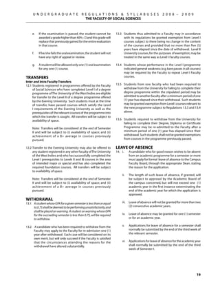 U N D E R G R A D U A T E              R E G U L A T I O N S  S Y L L A B U S E S                      2 0 0 8 –     2 0 0 9
                                               THE FACULTY OF SOCIAL SCIENCES



	    e.	   If the examination is passed, the student cannot be          13.3	 Students thus admitted to a Faculty may in accordance
           awarded a grade higher than 40% - D and this grade will            with its regulations be granted exemption from Level I
           replace that previously gained for the entire evaluation           courses subject to there being no change in the content
           in that course.                                                    of the courses and provided that no more than five (5)
                                                                              years have elapsed since the date of withdrawal. Level II
	    f.	   If he/she fails the oral examination, the student will not         University courses, for the purposes of exemption, may be
           have any right of appeal or review.                                treated in the same way as Level I Faculty courses.

	    g.	   A student will be allowed only one (1) oral examination      13.4	 Students whose performance in the Level I programme
           for any one (1) course.                                            indicated general weakness (e.g. bare passes in all courses)
                                                                              may be required by the Faculty to repeat Level I Faculty
Transfers                                                                     courses.
Inter and Intra Faculty Transfers
12.1	Students registered in programmes offered by the Faculty           13.5	 Students from one faculty who had been required to
     of Social Sciences who have completed Level I of a degree                withdraw from the University for failing to complete their
     programme of The University of the West Indies are eligible              degree programme within the stipulated period may be
     for transfer to the Level II of a degree programme offered               admitted to another faculty after a minimum period of one
     by the Evening University. Such students must at the time                (1) year has elapsed since their withdrawal. Such students
     of transfer, have passed courses which satisfy the Level                 may be granted exemption from Level I courses relevant to
     I requirements of the Evening University as well as the                  the new programme subject to Regulations 13.3 and 13.4
     prerequisites of the relevant courses of the programme into              above.
     which the transfer is sought. All transfers will be subject to
     availability of space.                                             13.6	 Students required to withdraw from the University for
                                                                              failing to complete their Degree, Diploma or Certificate
	    Note: Transfers will be considered at the end of Semester                Programme may be re-admitted to the Faculty after a
     II and will be subject to (i) availability of space; and (ii)            minimum period of one (1) year has elapsed since their
     achievement of a B+ average in courses previously                        withdrawal. Such students shall not be granted exemptions
     pursued.                                                                 from courses in the programme previously passed.
                                                                        	
12.2	Transfer to the Evening University may also be offered to          Leave of Absence
     any student registered in any other Faculty of The University      14.	 i. 	    A candidate who for good reason wishes to be absent
     of the West Indies and who has successfully completed the                       from an academic programme for a semester or more
     Level I prerequisites to Levels II and III courses in the area                  must apply for formal leave of absence to the Campus
     of intended major or special and has also completed the                         Faculty Board, through the appropriate Dean, stating
     required foundation courses. All transfers will be subject                      the reason for the application.
     to availability of space.                                          	
                                                                        	     ii.	   The length of such leave of absence, if granted, will
	    Note: Transfers will be considered at the end of Semester                       be subject to approval by the Academic Board of
     II and will be subject to (i) availability of space; and (ii)                   the campus concerned, but will not exceed one (1)
     achievement of a B+ average in courses previously                               academic year in the first instance exterminating the
     pursued.                                                                        end of the academic year for which the application is
                                                                                     approved.
Withdrawal
13.1	 A student whose GPA for a given semester is less than or equal    	     iii. 	 Leave of absence will not be granted for more than two
      to 0.75 shall be deemed to be performing unsatisfactorily, and                 (2) consecutive academic years.
      shall be placed on warning. A student on warning whose GPA
      for the succeeding semester is less than 0.75, will be required   	     iv.	 Leave of absence may be granted for one (1) semester
      to withdraw.                                                                 or for an academic year.

13.2	 A candidate who has been required to withdraw from the            	     v. 	   Applications for leave of absence for a semester shall
      Faculty may apply to the Faculty for re-admission one (1)                      normally be submitted by the end of the third week of
      year after withdrawal. Each case will be considered on its                     the relevant semester.
      own merit, but will only succeed if the Faculty is satisfied
      that the circumstances attending the reasons for the              	     vi. 	 Applications for leave of absence for the academic year
      withdrawal have altered substantially.                                        shall normally be submitted by the end of the third
                                                                                    week of Semester I.




                                                                                                                                       19
 