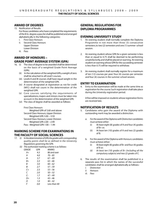 U N D E R G R A D U A T E               R E G U L A T I O N S  S Y L L A B U S E S                       2 0 0 8 –      2 0 0 9
                                               THE FACULTY OF SOCIAL SCIENCES



Award of Degrees                                                        General Regulations for
15. 	 Notification of Results                                           Diploma Programmes
	     For those candidates who have completed the requirements
      of the B.Sc. degree a pass list shall be published and arranged
      alphabetically in the following categories:                       Evening University Study
	     i.	 First Class Honours                                           1. 	 An evening student shall normally complete the Diploma
	     ii.	 Second Class Honours                                              Programme in not more than three (3) consecutive
		          Upper Division                                                   semesters, ie. two (2) semesters and one (1) summer school
		          Lower Division                                                   session.
	     iii.	 Pass
                                                                        2.	   An evening student whose GPA for a given semester is less
Award of Honours –                                                            than or equal to 0.75 shall be deemed to be performing
                                                                              unsatisfactorily, and shall be placed on warning. An evening
Grade Point Average System (GPA)                                              student on warning whose GPA for the succeeding semester
16.	 (i) 	 The class of degree to be awarded shall be determined              is less than 0.75 will be required to withdraw.
             on the basis of a weighted Grade Point Average
             (GPA).                                                     3.	   An evening student shall normally register for a maximum
	    (ii)	 In the calculation of the weighted GPA, a weight of zero           of ten (12) courses per year/ four (4) courses per semester
             shall be attached to all Level I courses.                        and four (4) courses in the summer school session.
	    (iii) 	 Levels II and III courses shall have equal weight in the
             determination of the weighted GPA.
	    (iv) 	 A course designated at registration as not for credit       Entry to Examination
             (NFC) shall not count in the determination of the          4.	   Entry to the examination will be made at the same time as
             weighted GPA.                                                    registration for the course. Such registration shall take place
	    (v) 	 Core courses satisfying the requirements of                        during the University registration period.
             specializations, majors and minors must be taken into
             account in the determination of the weighted GPA.          	     A fine will be imposed on students whose registration forms
	    (vi)	 The class of degree shall be awarded as follows:                   are received late.

		 First Class Honours                                                  Notification of Results
			       Weighted GPA of 3.60 and above                                5.	   Candidates who gain the award of the Diploma with
		 Second Class Honours, Upper Division                                       outstanding merit may be awarded a distinction.
			       Weighted GPA 3.00 – 3.59
		 Second Class Honours, Lower Division                                 	     a.	   For the award of the Diploma with Distinction candidates
			       Weighted GPA 2.00 – 2.99                                                  must achieve either:
		 Pass - Weighted GPA 1.00 – 1.99                                                  (i)	   At least eight (8) grades of A and four (4) grades
                                                                                           of B+ or;
Marking Scheme for Examinations in                                                  (ii)	 At least ten (10) grades of A and two (2) grades
                                                                                           of B.
the Faculty of Social Sciences
17.	 (i)	 In the determination of GPA, the grades with corresponding    	     b.	   For the award of the Diploma with Honours candidates
           quality points shall be as defined in the University                     must achieve either:
           Regulations governing the GPA.                                           (i)	   At least eight (8) grades of B+ and four (4) grades
	    (ii)	 The authorized marking scheme is as follows:                                    of B or;
	          GRADE	       GPA	        MARKS                                           (ii)	 At least ten (10) grades of B+ (including all the
	             A+	        4.3	       86 and over                                            compulsory subjects) and two (2) grades of C.
	             A	         4.0	       70 – 85
	             A-	        3.7	       67 – 69                             6.	   The results of the examination shall be published in a
	             B+	        3.3	       63 – 66                                   separate pass list in which the names of the successful
	             B	         3.0	       60 – 62                                   candidates shall be arranged alphabetically as follows:-
	             B-	        2.7	       57 – 59                             	     i.	 Distinction
	             C+	        2.3	       53 – 56                             	     ii.	 Honours
	             C	         2.0	       50 – 52                             	     iii.	 Pass
	             C-	        1.7	       47 – 49
	             D+	        1.3	       43 – 46
	             D	         1.0	       40 – 42
	             F	         0.0	       Less than 40




20
 