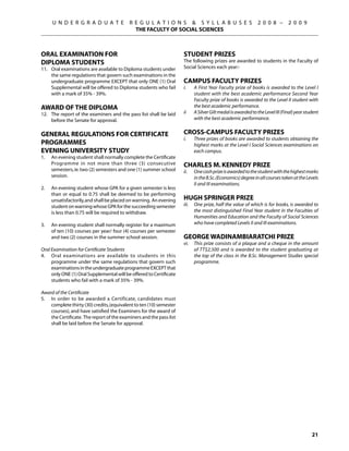 U N D E R G R A D U A T E            R E G U L A T I O N S  S Y L L A B U S E S                        2 0 0 8 –        2 0 0 9
                                             THE FACULTY OF SOCIAL SCIENCES



Oral Examination for                                                 student Prizes
Diploma Students                                                     The following prizes are awarded to students in the Faculty of
11.	 Oral examinations are available to Diploma students under       Social Sciences each year:-
     the same regulations that govern such examinations in the
     undergraduate programme EXCEPT that only ONE (1) Oral           Campus Faculty Prizes
     Supplemental will be offered to Diploma students who fail       i.	    A First Year Faculty prize of books is awarded to the Level I
     with a mark of 35% - 39%.                                              student with the best academic performance Second Year
                                                                            Faculty prize of books is awarded to the Level II student with
Award of the Diploma                                                        the best academic performance.
12.	 The report of the examiners and the pass list shall be laid     ii	    A Silver Gilt medal is awarded to the Level III (Final) year student
     before the Senate for approval.                                        with the best academic performance.


General Regulations for Certificate                                  Cross-Campus Faculty Prizes
                                                                     i.	    Three prizes of books are awarded to students obtaining the
Programmes                                                                  highest marks at the Level I Social Sciences examinations on
Evening University Study                                                    each campus.
1. 	 An evening student shall normally complete the Certificate
     Programme in not more than three (3) consecutive                Charles M. Kennedy Prize
     semesters, ie. two (2) semesters and one (1) summer school      ii.	   One cash prize is awarded to the student with the highest marks
     session.                                                               in the B.Sc. (Economics) degree in all courses taken at the Levels
                                                                            II and III examinations.
2.	   An evening student whose GPA for a given semester is less
      than or equal to 0.75 shall be deemed to be performing
      unsatisfactorily, and shall be placed on warning. An evening   Hugh Springer Prize
      student on warning whose GPA for the succeeding semester       iii.	 One prize, half the value of which is for books, is awarded to
      is less than 0.75 will be required to withdraw.                      the most distinguished Final Year student in the Faculties of
                                                                           Humanities and Education and the Faculty of Social Sciences
3.	   An evening student shall normally register for a maximum             who have completed Levels II and III examinations.
      of ten (10) courses per year/ four (4) courses per semester
      and two (2) courses in the summer school session.              George Wadinambiaratchi Prize
                                                                     vi.	 This prize consists of a plaque and a cheque in the amount
Oral Examination for Certificate Students                                 of TT$2,500 and is awarded to the student graduating at
4.	 Oral examinations are available to students in this                   the top of the class in the B.Sc. Management Studies special
     programme under the same regulations that govern such                programme.
     examinations in the undergraduate programme EXCEPT that
     only ONE (1) Oral Supplemental will be offered to Certificate
     students who fail with a mark of 35% - 39%.

Award of the Certificate
5.	 In order to be awarded a Certificate, candidates must
    complete thirty (30) credits, (equivalent to ten (10) semester
    courses), and have satisfied the Examiners for the award of
    the Certificate. The report of the examiners and the pass list
    shall be laid before the Senate for approval.




                                                                                                                                            21
 