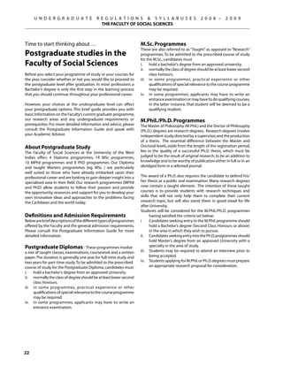 U N D E R G R A D U A T E            R E G U L A T I O N S  S Y L L A B U S E S                   2 0 0 8 –      2 0 0 9
                                            THE FACULTY OF SOCIAL SCIENCES



Time to start thinking about …                                      M.Sc. Programmes
                                                                    These are also referred to as “Taught” as opposed to “Research”
Postgraduate studies in the                                         programmes. To be admitted to the prescribed course of study
                                                                    for the M.Sc., candidates must
Faculty of Social Sciences                                          i.	 hold a bachelor’s degree from an approved university.
                                                                    ii.	 normally the class of degree should be at least lower second
Before you select your programme of study or your courses for             class honours.
the year, consider whether or not you would like to proceed to      iii.	 in some programmes, practical experience or other
the postgraduate level after graduation. In most professions a            qualifications of special relevance to the course programme
Bachelor’s degree is only the first step in the learning process          may be required.
that you should continue throughout your professional career.       iv.	 in some programmes, applicants may have to write an
                                                                          entrance examination or may have to do qualifying courses.
However, your choices at the undergraduate level can affect               in the latter instance, that student will be deemed to be a
your postgraduate options. This brief guide provides you with             qualifying student.
basic Information on the Faculty’s current graduate programme,
our research areas and any undergraduate requirements or            M.Phil./Ph.D. Programmes
prerequisites. For more detailed information and advice, please     The Master of Philosophy (M.Phil.) and the Doctor of Philosophy
consult the Postgraduate Information Guide and speak with           (Ph.D.) degrees are research degrees. Research degrees involve
your Academic Advisor.                                              independent study, directed by a supervisor, and the production
                                                                    of a thesis. The essential difference between the Master and
About Postgraduate Study                                            Doctoral levels, aside from the length of the registration period,
The Faculty of Social Sciences at the University of the West        lies in the quality of a successful Ph.D. thesis, which must be
Indies offers 4 Diploma programmes, 14 MSc programmes,              judged to be the result of original research, to be an addition to
10 MPhil programmes and 8 PhD programmes. Our Diploma               knowledge and to be worthy of publication either in full or in an
and taught Masters programmes (eg. MSc ) are particularly           abridged form in a refereed journal.
well suited to those who have already embarked upon their
professional career and are looking to gain deeper insight into a   The award of a Ph.D. also requires the candidate to defend his/
specialised area In their field. Our research programmes (MPhil     her thesis at a public oral examination. Many research degrees
and PhD) allow students to follow their passion and provide         now contain a taught element. The intention of these taught
the opportunity, resources and support for you to develop your      courses is to provide students with research techniques and
own innovative ideas and approaches to the problems facing          skills that will not only help them to complete their current
the Caribbean and the world today.                                  research topic, but will also stand them in good stead for life
                                                                    after University.
                                                                    Students will be considered for the M.Phil./Ph.D. programmes
Definitions and Admission Requirements                                    having satisfied the criteria set below:
Below are brief descriptions of the different types of programmes   i	    Candidates seeking entry to the M.Phil. programme should
offered by the Faculty and the general admission requirements.            hold a Bachelor’s degree (Second Class Honours or above)
Please consult the Postgraduate Information Guide for more                in the area in which they wish to pursue.
detailed information.                                               ii.	 Candidates seeking entry into the Ph.D. programmes should
                                                                          hold Master’s degree from an approved University with a
Postgraduate Diplomas - These programmes involve                          specialty in the area of study.
a mix of taught classes, examinations, coursework and a written     iii.	 Students may be required to attend an interview prior to
paper. The duration is generally one year for full-time study and         being accepted.
two years for part-time study. To be admitted to the prescribed     iv.	 Students applying for M.Phil. or Ph.D. degrees must prepare
course of study for the Postgraduate Diploma, candidates must             an appropriate research proposal for consideration.
i.	 hold a bachelor’s degree from an approved university.
ii.	 normally the class of degree should be at least lower second
      class honours.
iii.	 in some programmes, practical experience or other
      qualifications of special relevance to the course programme
      may be required.
iv.	 in some programmes, applicants may have to write an
      entrance examination.




22
 