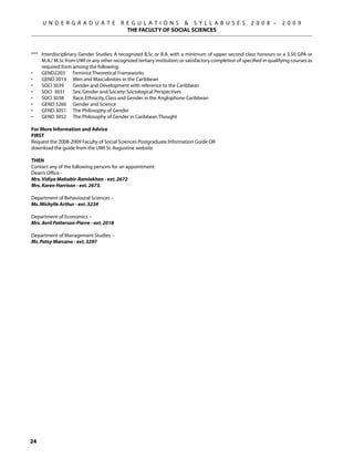 U N D E R G R A D U A T E             R E G U L A T I O N S  S Y L L A B U S E S                   2 0 0 8 –      2 0 0 9
                                             THE FACULTY OF SOCIAL SCIENCES



***	 Interdisciplinary Gender Studies: A recognized B.Sc or B.A. with a minimum of upper second class honours or a 3.50 GPA or
     M.A./ M.Sc from UWI or any other recognized tertiary institution; or satisfactory completion of specified in qualifying courses as
     required from among the following:
•	   GEND2203	 Feminist Theoretical Frameworks
•	   GEND 2013	 Men and Masculinities in the Caribbean
•	   SOCI 3039	     Gender and Development with reference to the Caribbean
•	   SOCI 3031	 Sex, Gender and Society: Sociological Perspectives
•	   SOCI 3038 	 Race, Ethnicity, Class and Gender in the Anglophone Caribbean
•	   GEND 3260	 Gender and Science
•	   GEND 3051	 The Philosophy of Gender
•	   GEND 3052	 The Philosophy of Gender in Caribbean Thought

For More Information and Advice
FIRST
Request the 2008-2009 Faculty of Social Sciences Postgraduate Information Guide OR
download the guide from the UWI St. Augustine website.

THEN
Contact any of the following persons for an appointment:
Dean’s Office -
Mrs. Vidiya Mahabir-Ramlakhan - ext. 2672
Mrs. Karen Harrison - ext. 2673.

Department of Behavioural Sciences –
Ms. Michylle Arthur - ext. 3234

Department of Economics –
Mrs. Avril Patterson-Pierre - ext. 2018

Department of Management Studies –
Ms. Patsy Marcano - ext. 3297




24
 