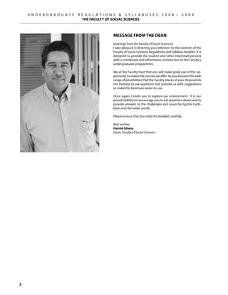 U N D E R G R A D U A T E   R E G U L A T I O N S  S Y L L A B U S E S            2 0 0 8 –       2 0 0 9
                                  THE FACULTY OF SOCIAL SCIENCES



                                                   MESSAGE FROM THE DEAN
                                                   Greetings from the Faculty of Social Sciences!
                                                   I take pleasure in directing your attention to the contents of the
                                                   Faculty of Social Sciences Regulations and Syllabus booklet. It is
                                                   designed to provide the student and other interested persons
                                                   with a condensed and informative introduction to the Faculty’s
                                                   undergraduate programmes.

                                                   We at the Faculty trust that you will make good use of this op-
                                                   portunity to review the courses we offer. As you discover the wide
                                                   range of possibilities that the Faculty places at your disposal, do
                                                   not hesitate to ask questions and provide us with suggestions
                                                   to make this brochure easier to use.

                                                   Once again, I invite you to explore our environment. It is our
                                                   proud tradition to encourage you to ask questions about, and to
                                                   provide answers to, the challenges and issues facing the Carib-
                                                   bean and the wider world.

                                                   Please ensure that you read this booklet carefully.

                                                   Best wishes,
                                                   Hamid Ghany
                                                   Dean, Faculty of Social Sciences





 